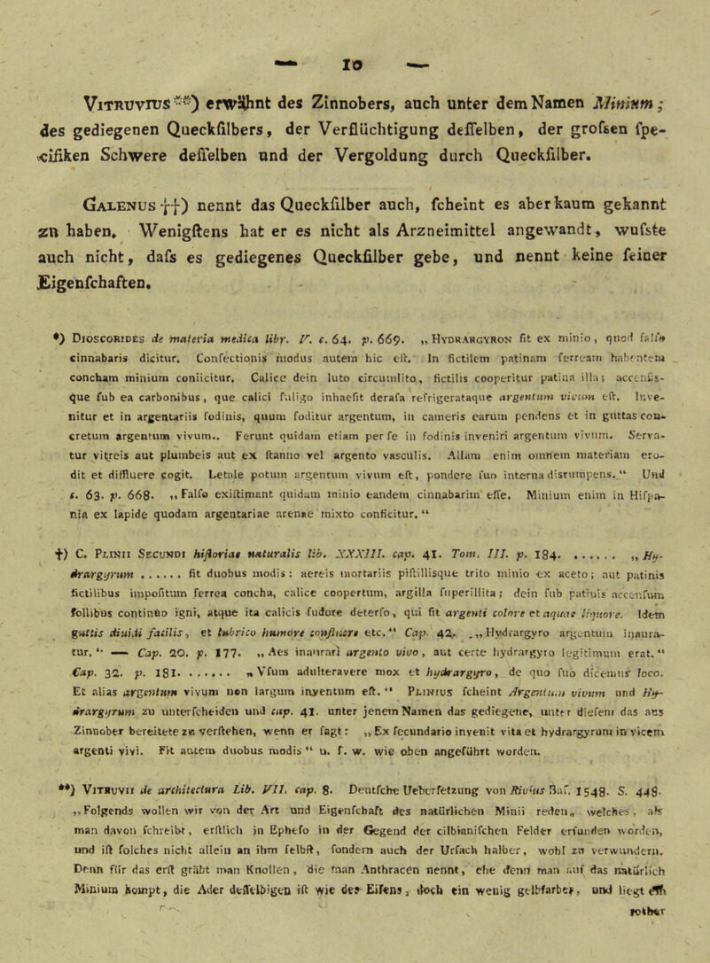 IO ViTRTJvnjs efwälhnt des Zinnobers, auch unter dem Namen Mininm; des gediegenen Queckhlbers, der Verflüchtigung deflelben, der grofsen fpe- «cißken Schwere deflelben und der Vergoldung durch Queckfilber. (jAlenus ff) nennt das Queckfilber auch, fcheint es aber kaum gekannt ZU haben» Wenigftens hat er es nicht als Arzneimittel angewandt, wufste auch nicht, dafs es gediegenes Queckfilber gebe, und nennt keine feiner JEigenfchaften. Dioscorides de matena medica libr. F. 64. p. 669. „ Hydrargyron fit ex minio, fsIiV cinnabaris dicitur, Confectionis hiodus autein hic eit. In fictik-m patinam ferrc-am habf-nteiu _ concbain minium coniicitur, Culice dein luto circuinlito, fictilis cooperitur patinn illa; acceniis- ^ue fub e.i carborvibus, que calici fuli.40 inhaefit derafa refriijerataque aygentmu vivum ett. Inve- nitur et in arfentariis fodinis, qiiuni foditur argentum, in cameris carum pendens et in giutas coa- cretuin argentum vivum.. Ferunt quidain etiam per fe in fodinis inveniri argentum vivum. Serva- tur ^vitreis aut pluinbeis aut ex Itanno vel argento vasculis. Allam enim omnem niateriam ero- dit et diffluere cogit. Letiile potum argentum vivum e(t, pondcre l'un interna disrurapens. “ Und *. 63. p. 668- 1» Falfo exiltimant ({uidam minio eandem cinnabarim efTe. Minium enim in Hifpa- nia ex lapide quodam argentariae arenae inixto conficitur. “ •t) C. Plinii Secu»di hißoriat nnturalis lib. XXXIII. cap. 4I. Tom. III. p. 184 „ Htf- drargijrum fit duobus modis ; aereis niortarüs piftillisque trito minio ex aceto; aut putinis fictilibus impofitum ferrea concha, calice cooperlum, argilla fiiperillita; dein fub patrois accenfun'. follibus continüo igni, atque ita calicis fudorc deterfo, qui fit argenti colnre ct aquae Ihpiore. Idem guttis diuidi faeilis, et lubrico humoyt enuflnirt btc. Cup. 42^. , „ Hydrargyro argL-ntuiu inaurar- tur, *• — Clip. 20. p. 177. Aes inaurarj argento vivo, aut certe liydrargyro legitimmn erat.“ Cap. 32. p. 181 «Vfum adulteravere niox et hydrargtjro, de quo fuo dicemur loco. Et alias argeninm vivum n®n iargum inyentum eft. •* Plinius fcheint /frgmiu.u vivum und Hy~ irargijrum zu unterfcheiden und cap. 41. unter jenem Namen das gediegene, untfr diefenr das aus Zinnober bereitete ZB verftehen, wenn er fagt: „ Ex fccundario invenit vita et hydrargyruni in viceni argenti vivi. EVt autein duobus modis “ u. f. w. wie oben angeführt worden. **) ViTBuvii de arihitectura Lib. Vll. eap. 8* Deutfehe Uelcrfetzung von/fjumj 3af. 1548. S. 44$. ,,Folpends wollen wir von der Art und Eigenfchaft des natürlichen Minii reden» welches, als man davon fchreibt, erlllich »n Ephtfo in der Gegend der cilbhinifchen Felder erfunden worden, und ift foiches nicht allein an ihm felbft, fondem auch der Urfach halber, wohl zu verwimdern. Denn für das erd gräbt n>an Knollen, die fn.an Anthracen nennt, che denn man auf das natürUch Mmiutn kompt, die Ader deffelbigen ift wie de»’ Eifens, tk>ch ein wenig gelbfarbe», und liegt dffr , »other