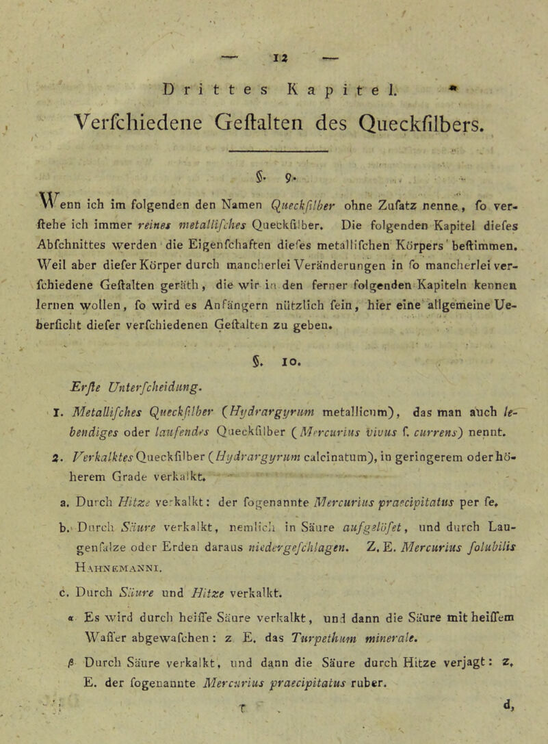 t IZ — Drittes Kapitel. • .9 Verfcliiedeiie Geftalten des Queckfilbers. §. 9. W enn ich im folgenden den Namen Queckftlber ohne Zufatz nenne., fo ver- liehe ich immer reines metallifches Qaeckhiber, Die folgenden Kapitel diefes Abfchnittes werden‘die Eigenfchaften diefes metallifchen Körpers'beftimmen. Weil aber diefer Körper durch mancherlei Veränderungen in fo mancherlei ver- fchiedene Geftalten geräth, die wir in den ferner folgenden Kapiteln kennen lernen wollen, fo wird es Anfängern nützlich fein, hier eine'allgemeine Ue- 9 ! berficlit diefer verfchiedenen Geftalten zu geben* 5. IO. Erße Unterfcheidiing. I. Metaüifches Queckßtber (^Hydrargyrim metallicnm), das man auch le- bendiges oder laufendes Queckfilber (^Mercurius vivus f. currens) nennt. 3. P'erkalktes Q.nec]^ii\her (^Hydrargyrum calcinatum), in geringerem oderhö- herem Grade verkalkt, a. Durch Hitze ve.-kalkt: der fogenannte Mercuriiis praecipitatus per fe* b. 'Durch verkalkt, nemlicli in Säure aufgelüfet, und durch Lau- genfalze oder Erden daraus nieder gefchlagen. Z. E. Mercurius folubilis H AHNEMAXNI. V c. Durch Säure und Hitze verkalkt. « Es wird durch heilTe Säure verkalkt, und dann die Säure mit heiffem Wafl'er abgewafchen : z E. das Turpethum minerale. ß Durch Säure verkalkt', und dann die Säure durch Hitze verjagt: z* E. der fogenauute Mercurius praecipitatus ruber. • . T '