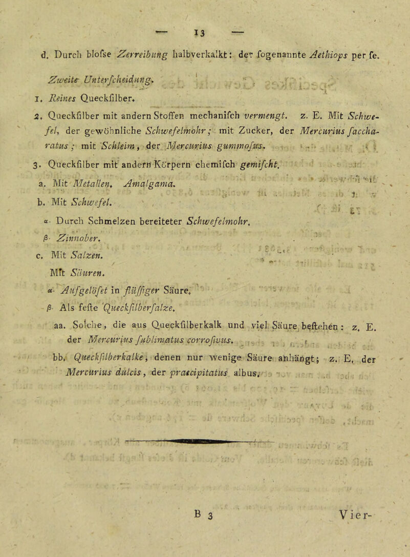 / — 13 — d. Durch blofse Zerreibiing halbverkalkt: dev fogenannte per fe. ■11 { . i- :'t> -J-': • -■-j.''■’•)'< ‘cif' . 1: ' .•■1 E- UnterfcheidHng, ' ,/f ■ I, Reines Queckfilber* 5, Queckfilber mit andern Stoffen mechanifch vermengt, z. E. Mit Schwe- fei, der gewöhnliche Schwefelmohr; mit Zucker, der Mercurius faccha- ratus; mit Schleim, der -^ercmitis gummofu's. 3. Queckfilber mit andern Körpern chemifch gemifcht, a. Mit Metallen, Amalgama, . S b. Mit Schwefel. ■ , «■ Durch Schmelzen bereiteter Schwefelmohr, ß- Zinnober, c. Mit Salzen. / ■■ c ■ ■'fr , ; . f Mft Säuren. «• Aufgelöfet in ßüfßger Säure, ,• ^ , ß- Als feile 'Qiieckfilberfalze, aa. Solche, die aus Queckfilberkalk und viel. SäurCjb^ftehen : z, E. der Mercurius fublimatus corrofivus. ^ ^ bb. Queckßlberkalke i denen nur wenige Säure aiihängt; z.; E, der Mercurius dulcis, der praecipitatus albus;' ■ ' . • A *.■: ., B 3 Vier-