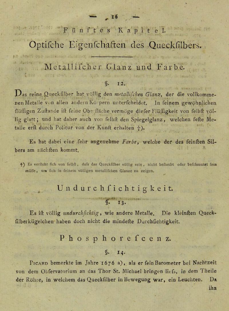 ' *'*F ii n rt’e's K'a'p 1 t e'l 'V Optifche Eigenfchaften des .Queckfilbers., fr . 1 £. ’ .Mctallifcher Glanz.und Farbe. §. 12. Das reine, öueckfilber hat. v’^öIHg den mHallifchen Glanz, der die vollkomme- nen Metalle von allen andern Ko pern upterfcheidet. ln feinem gewöhnlichen flüffigen Zuftande ill feine Obe fläche vermöge diefer Fliifligkeit von felbd völ- lig glattJ und hat daher auch von felbft den Spiegelglanz, welchen fefte Me- ' ■ ’i» . . > talle erft durch Politur von der Kunll erhalten •{■). *■ ( Es hat dabei eine fehr angenehme Farbe, welche der des feinden Sil- bers am iiächden kommt. ' * +) Es verfteht fich von felbft, dafs das Queckfilber völlig rein , nicht beftaubt oder befchmutct fein müffe, um fich in feinem völligen nietallifchen Glanze zu zeigen. Undurchfichtigkeit. 5» 13.- I Es id völlig undurchßchtig, wie andere Metalle. Die kleinden Queck- dlbeikügelchen haben doch nicht die mindede Durchüchtigkeit. ' Phosphor efcenz. 5. 14. Picard bemerkte im Jahre '1676 a), als er fein Barometer bei Nachtzeit von dem Obfervatorium an das Thor St. Michael bringen lief», in dem Theile der Röhre, in welchem das Queckfilber in Bewegung war, ein Leuchten. Da 1 - ihn