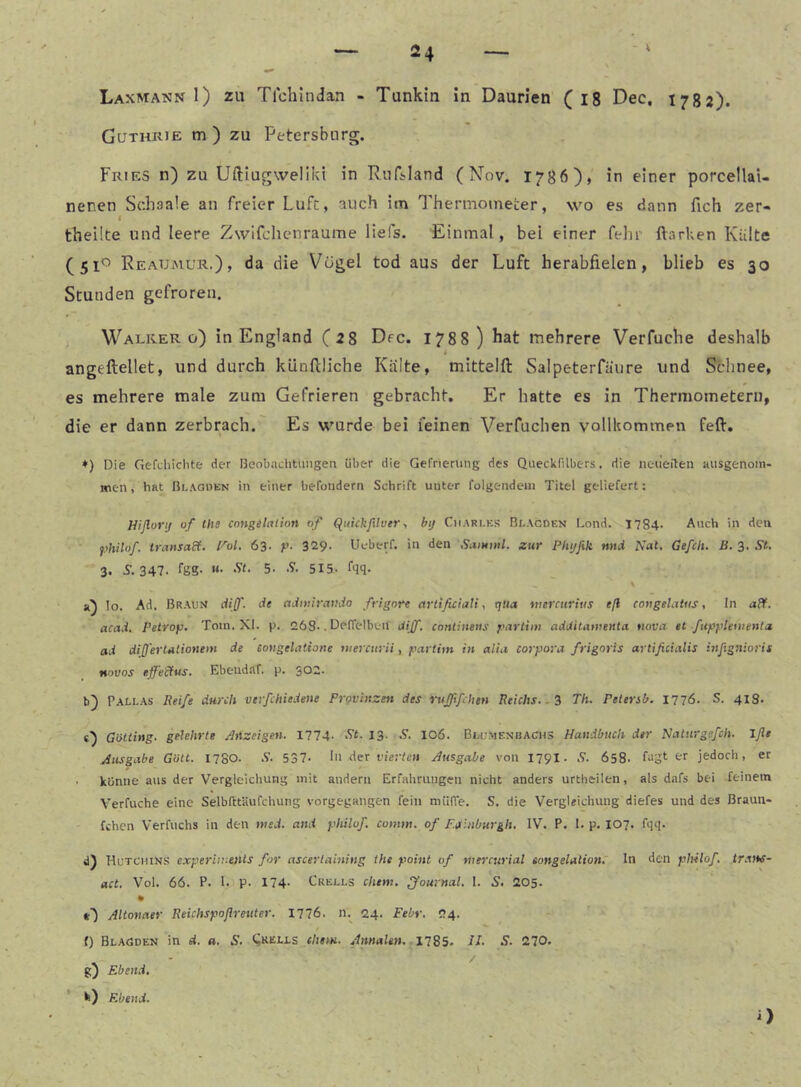 Guthrie m ) zu Petersburg. Fries n) zu Uftiugweliki in Ruftland (Nov. 1786), in einer porcellai- nenen Schaale an freier Luft, auch im Therniometer, wo es dann fich zer- I theüte und leere Zwifchenraume liefs. Einmal, bei einer fehr Harken Külte (51^ ReaUimur.)» Vögel tod aus der Luft herabfielen, blieb es 30 Stunden gefroren. Walker ü) in England (28 Dfc. 1788) hat mehrere Verfuche deshalb angeftellet, und durch kiinftliche Kälte, mittelfl: Salpeterfäure und Schnee, es mehrere male zum Gefrieren gebracht. Er hatte es in Thermometern, die er dann zerbrach. Es wurde bei feinen Verfuchen vollkommen feft. ♦) Die Gefdiiclite der Beobachtungen über die Gefrieriing des Queckfilbers, die neüeilen ausgenom- men, hat ßi.AGHEN in einer befondern Schrift unter folgendein Titel geliefert: Hiflorij of Ute cnngilation of (^ukkfilver•, btj Charles Blacden Lond. 1784- Auch in den ^)hiU>f. transaEi. l^ol. 63- f- 329- Ucberf. in den Saminl. zur Phijfik nnd Nat, Gefeit. B. 3. St, 3. 5. 347. tßS- «• 5- s. 515. fqq. a) Io. Ad. Braun dijf. de admiraudo frignre artificiali. ij«<* werctiritis eß covgelatiis, In aff. acad, Petrop, Tom. XI. p. 263.. Deffelben diJf, continens partim additamenta twva et fiipplementa. ad differlationem de eongelatiotie uiercurii, partim in alia Corpora frigoris artißeiatis itifigniorii novos effe'cfus. Ebeudaf. p. 302. b) Pallas Reife durch verfchiedene Provinzen des ruffifchtn Reichs., ^ Th. Petersb. 177Ö. S. 413* «■) Gotting, gelehrte Anzeigen. 1774- St. 13. .9. 106. Biajmenbachs Handbuch der Natnrgefch. Iflt Ausgabe Gült. 1780. .9. 537- In der luVlcn Ausgabe von 179I. .9. 658. fagt er jedoch, er ■ könne aus der Vergleichung mit andern Erfahrungen nicht anders urtheilen, als dafs bei feinem Verfuche eine Selbfttäufchung vorgegangen fein miiffe, S. die Vergleichung diefes und des Braun- fehen Verfuchs in den med. and philof. comm. of Eaiiiburgh. IV. P. I. p. 107. fqq. d) Hutchins experiireiUs for ascertaining the point of mercurial songelation. In den philof. trans- act. Vol. 66. P. I. p. 174- Crells chtm. Journal. I. S. 205- O Altonner Reichspoflreuter. 1776. n.^ 24. Febr. 24. {) Blagden in d. a. S. Shells ehern. Annalen. 1785- H- S. 270. g) Ebend. k) Ebend.