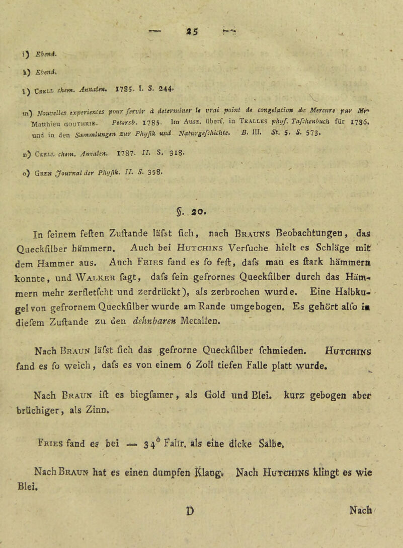 «5 i) EbfHi. l) Crell chem. Anmieu. 1785. !■ S. 244. V in) Nouvelles experitKces pour fervir ä dttenmner l* vrai pohit di congelation da Mercure par Mr' •Matthieu gouthkie. PeUrsb. 1785- 1«« Ausz, überf. in Tralles phtjf. Tafchenbuch für 1786. und in den Sammlmgin zur Phyfik und Naturgeßhichte. B. UI. St, 5. S. 573. n) Grell chtm, Annalen, I787- -lU S. 318. o) Gren Journal der Phijfik. II, S, 358. In feinem feften Zuftande läfst fich, nach Brauns Beobachtungen, das Queckßlber hämmern. Auch bei Hutchins Verfuche hielt es Schläge mit dem Hammer aus. Auch Fries fand es fo feft, dafs man es ftark hämmera konnte, und Walker fagt, dafs fein gefrornes Queckfllber durch das Häm- mern mehr zerfletfcht und zerdrückt), als zerbrochen wurde. Eine Halbku- ' gelvon gefrornem Queckfilber wurde am Rande umgebogen. Es gehört aifo ia diefem Zuftande zu den dehnbaren Metallen. Nach Braun läfst fich das gefrofne Queckfilber fchmleden. Hutchins fand es fo weich, dafs es von einem 6 Zoll tiefen Falle platt wurde. Nach Braun ift es biegfamer, als Gold und Blei, kurz gebogen aber brüchiger, als Zinn. - ^ Fries fand es bei .— 34^ Fahr, als eihe dicke Salbe, Nach Braun hat es einen dumpfen Klang* Nach Hutchins klingt es wie Blei. Nach/