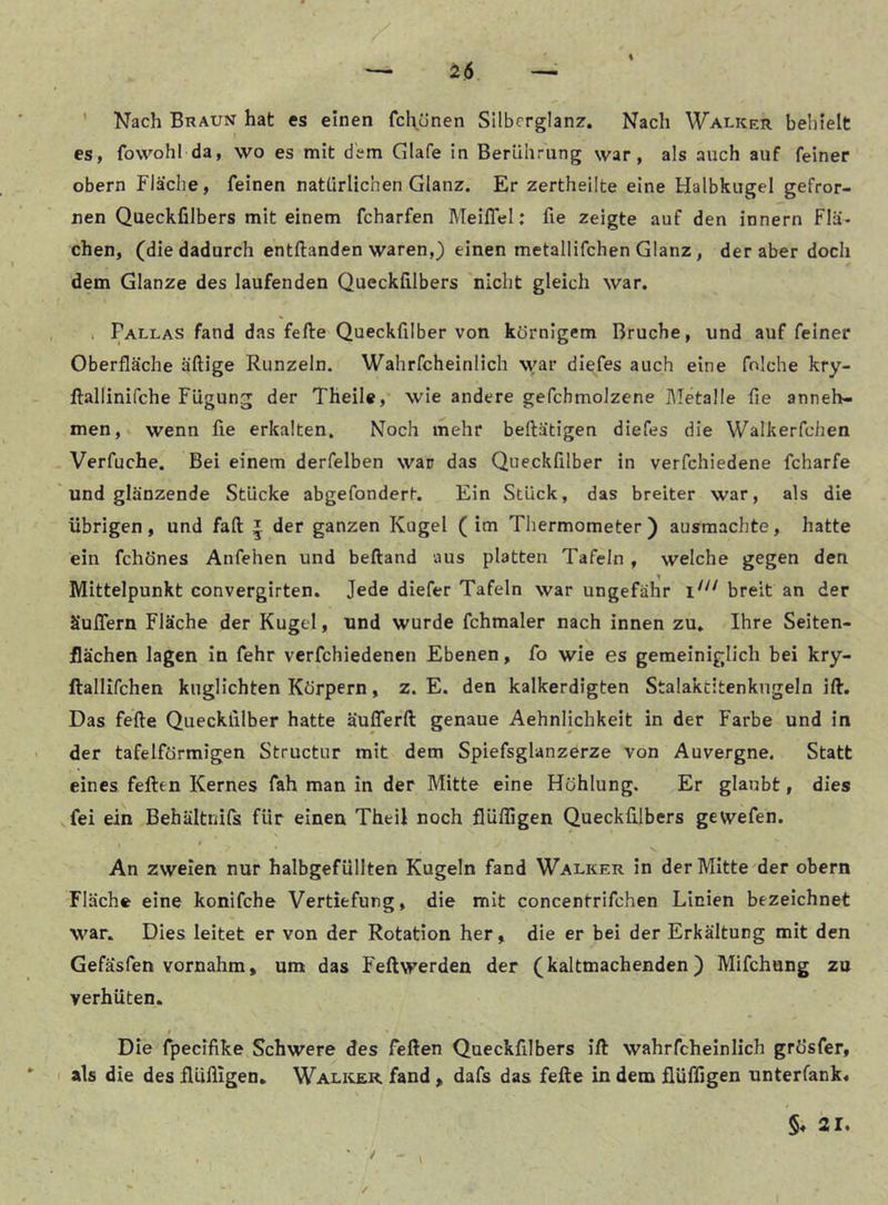 I — H6 ' Nach Braun hat es einen fcl\ünen Silbcrglanz. Nach Walker behielt es, fowohl da, wo es mit dem Glafe in BerUhrung war, als auch auf feiner obern Fläche, feinen natürlichen Glanz. Er zertheilte eine Halbkugel gefror- nen Queckfilbers mit einem fcharfen Meiflel: fie zeigte auf den innern Flä- chen, (die dadurch entftanden waren,) einen metallifchen Glanz, der aber doch dem Glanze des laufenden Queckfilbers nicht gleich war. . Fallas fand das feile Queckfilber von körnigem Bruche, und auf feiner Oberfläche äftige Runzeln. Wahrfcheinlich \var diefes auch eine fnlche kry- ftallinifche FUgung der Theile, wie andere gefcbmolzene hietalle fie anneh- men, wenn fie erkalten. Noch mehr beftätigen diefes die Walkerfchen Verfuche. Bei einem derfelben war das Queckfilber in verfchiedene fcharfe und glänzende Stücke abgefondert. Ein Stück, das breiter war, als die übrigen, und fall | der ganzen Kugel (im Thermometer) ausmachte, hatte ein fchönes Anfehen und beftand aus platten Tafeln, welche gegen den Mittelpunkt convergirten. Jede diefer Tafeln war ungefähr breit an der äuflern Fläche der Kugel, und wurde fchmaler nach innen zu. Ihre Seiten- flächen lagen In fehr verfchiedenen Ebenen, fo wie es gemeiniglich bei kry- ftallifchen knglichten Körpern, z. E. den kalkerdigten Stalaktitenkugeln Hl. Das feile Queckfilber hatte äulTerll genaue Aehnlichkeit in der Farbe und in der tafelförmigen Structur mit dem Spiefsglanzerze von Auvergne. Statt eines feilen Kernes fah man in der Mitte eine Höhlung. Er glaubt, dies fei ein Behältnifs für einen Theil noch flüfiigen Queckfilbers gewefen. An zweien nur halbgefüllten Kugeln fand Walker in der Mitte der obern Fläche eine konifche Vertiefung, die mit concentrlfchen Linien bezeichnet war. Dies leitet er von der Rotation her, die er bei der Erkältung mit den Gefäsfen vornahm, um das Fellwerden der (kaltmachenden) Mifchung zu verhüten. / ... Die fpecifike Schwere des feilen Queckfilbers Hl wahrfcheinlich grö’sfer, I als die des flüfiigen, Walicer. fand , dafs das feile in dem flüfiigen unterfank« /