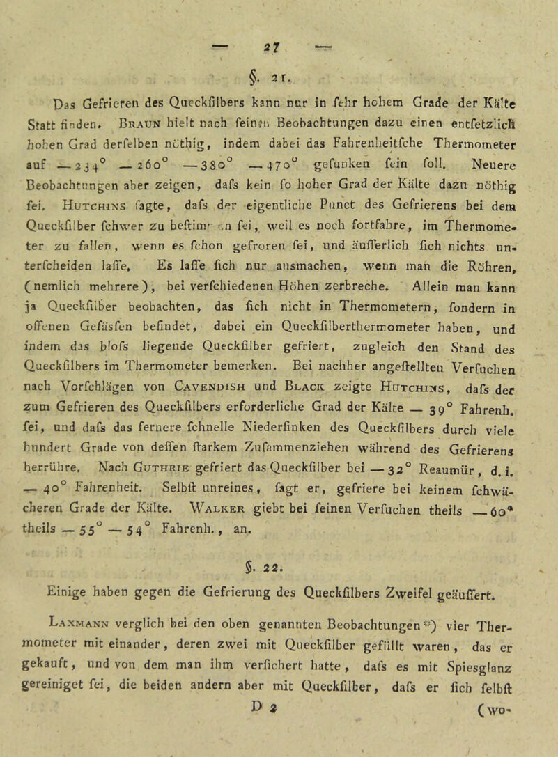 §. 2r. Dag Gefrieren des Queckfilbers kann nur in fehr hohem Grade der Kälte Statt finden. Braun hielt nach feinji; Beobachtungen dazu einen entfetzlich hohen Grad derfelben nüthig, indem dabei das Fahrenheitfche Thermometer auf —234° —260° —3 80° —470° gefunken fein foll. Neuere Beobachtungen aber zeigen, dafs kein fo hoher Grad der Kälte dazu nöthig fei. Hutchins Tagte, dafs der eigentliche Punct des Gefrierens bei dem Queckfiiber fchwer zu beftim^ :n fei, weil es noch fortfahre, im Thermome- ter zu fallen, wenn es fchon gefroren fei, und äulTerlich fich nichts un- terfcheiden lalTe, Es lalle fich nur ansmachen, wenn man die Röhren, (nemlich mehrere), bei verfchiedenen Höhen zerbreche. Allein man kann ja Queckfiiber beobachten, das lieh nicht in Thermometern, fondern in offenen Gefäsfen befindet, dabei ein Queckfilberthermometer haben, und indem das blofs liegende Queckfiiber gefriert, zugleich den Stand des Qaeckfilbers im Thermometer bemerken. Bei nachher angeftellten Verfuchen nach Vorfchlägen von Cavendish und Black zeigte Hutchins, dafs der zum Gefrieren des Queckfilbers erforderliche Grad der Kälte 39° Fahrenh. fei, und dafs das fernere fchnelle Niederfinken des Queckfilbers durch viele hundert Grade von delTen ftarkem Zufammenziehen während des Gefrierens herrühre. Nach Guthrie gefriert das Queckfiiber bei—32° Reaumür , d. i. — 40° Fahrenheit. Selbft unreines, fagt er, gefriere bei keinem fchwä- cheren Grade der Kälte. Walker giebt bei feinen Verfuchen theils 60* theils — 55° — 54° Fahrenil., an. 5. 22. Einige haben gegen die Gefrierung des Queckfilbers Zweifel geäuflert. Laxmann verglich bei den oben genannten Beobachtungen vier Ther- mometer mit einander, deren zwei mit Queckfiiber gefüllt waren , das er gekauft, und von dem man ihm verfichert hatte, dafs es mit Spiesglanz gereiniget fei, die beiden andern aber mit Queckfiiber, dafs er fich felbft (wo-