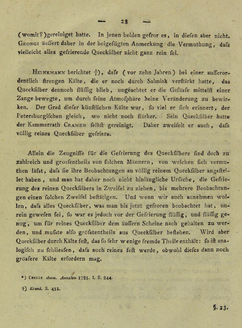 (womit?)gereiniget hatte. In jenen beiden gefror es, in diefen aber nicht. Georgi äußert daher in der beigefügten Anmerkung die Vermutbung, dafs yielleicbt alles gefrierende Queckfilber nicht ganz rein fei. HmNEMAKN berichtet f), dafs (vor zehn Jahren) bei einer aufferor- dentlich ftrengen Kälte, die er noch durch Salmiak verftärkt hatte, das Queckfilber dennoch flüflig blieb, ungeachtet er die Gefäsfe mittelft einer Zange bewegte, um durch feine Atmofphäre keine Veränderung zu bewir- ken. Der Grad diefer künftlichen Kälte war, fo viel er fich erinnert, der Petersburgifchen gleich, wo nicht noch flärker. Sein Queckfilber hatte der Kammerrath Crameu felbft gereinigt. Daher zweifelt er auch , dafs völlig reines Queckfilber gefriere. Allein die ZeugnilTe für die Gefrierung des Queckfilbers find doch zu zahlreich und grosfentheils von folchen Männern, von welchen fich vermu- then läfst, dafs fie ihre Beobachtungen an völlig reinem Queckfilber angeftel- let haben , und man hat daher noch nicht hinlängliche Urfache, die Gefrie- rung des reinen Queckfilbers in Zweifel zu ziehen, bis mehrere Beobachtun- gen einen folchen Zweifel beftätigen. Und wenn wir auch annehmen wol- len, dafs alles Queckfilber, was man bis jetzt gefroren beobachtet hat, un- rein gewefen fei, fo war es jedoch vor der Gefrierung flüflig, und flüflig ge- nug , um für reines Queckfilber dem äuflern Scheine nach gehalten zu wer- den, und mufste alfo gröfstentheils aus Queckfilber beftehen. Wird aber Queckfilber durch Kälte feft, das fo fehr w enige fremde Theile enthält; fo ift ana- logifch zu fchliesfen, dafs auch reines feft werde, obwohl diefes dann noch grösfere Kälte erfordern mag. / ♦) Crells th»m. jinnati» 1785» S. 244' i) Ebtnd. S. 451, 5. 23.