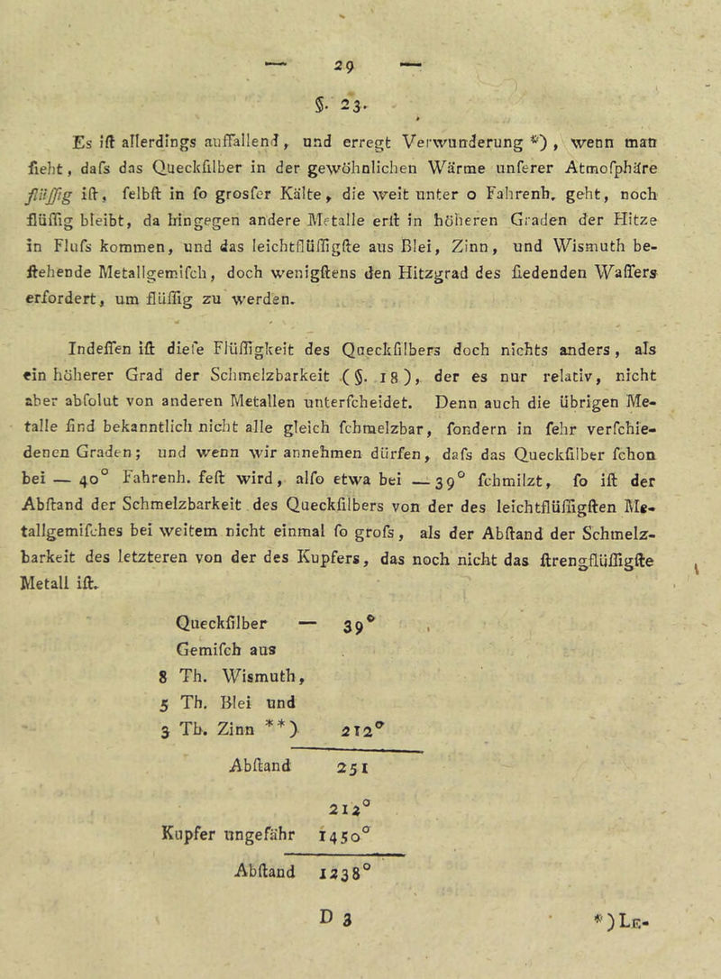 Es ift aHerdlngs aufTallentJ ^ und erregt Verwunderung*), wenn man fleht, dafs das Queckfilber in der gewöhnlichen Wärme unferer Attnofphäre ßitjftg ilV, felbft in fo grosfcr Kälte, die weit unter o Fahrenb, geht, noch fUiflig bleibt, da hingegen andere Metalle eril in höheren Graden der Hitze in Fliifs kommen, und das leichtflülligfte aus Blei, Zinn, und Wismuth be- gehende Metallgemlfch, doch wenigftens den Hitzgrad des üedenden Waffers erfordert, um flUlIlg zu werden» IndelTen ifl: diele Flüfligkeit des Qneckfilbers doch nichts anders , als ein höherer Grad der Schmelzbarkeit .(§. I8), der es nur relativ, nicht aber abfolut von anderen Metallen unterfcheidet. Denn auch die übrigen Me- talle lind bekanntlich nicht alle gleich fchmelzbar, fondern in fehr verfchie- denen Graden; und wenn wir annehmen dürfen, dafs das Queckfilber fchon bei — 40° Fahrenh. feft wird, alfo etwa bei —;-39° fchmilzt, fo ift der Abftand der Schmelzbarkeit des Queckfilbers von der des leichtflüfiigften Me- tallgemifches bei weitem nicht einmal fo grofs, als der Abftand der Schmelz- barkeit des letzteren von der des Kupfers, das noch nicht das ftrengflüffigflie Metall ift» Queckfilber — 39** Gemifch aus 8 Th. Wismuth, 5 Th. Blei und 3 Tb. Zinn **) 212^ Abftand 251 21Z° Kupfer ungefähr 1450° Abftand 1338°