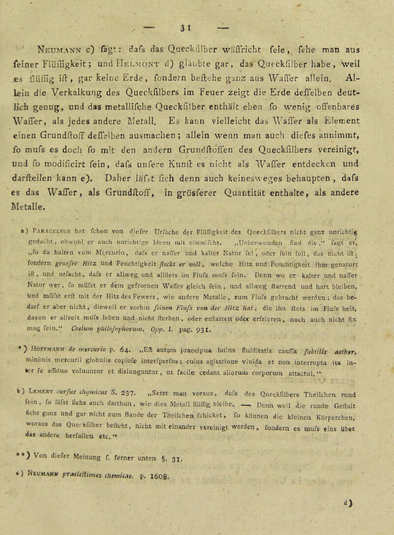 Neumann c) Tagt: dafs das Qaeckfilber wädricht fele,^ fthe man aus feiner Fiüiligkeit; und Helmont d) glaubte gar, das Qu(ckfilber habe , weil es flüliig ift, gar keine Erde, fonJern beftehe ganz aus WaQer allein. Al- lein die Verkalkung des Queckdlbers im Feuer zeigt die Erde delTelben deut- lich genug, und das metallifche Queckfilber enthält eben fo wenig offenbares Waffer, als jedes andere ßletall. Es kann vielleicht das Wader als Element einen Grundftoff dedslben ausmachen; allein wenn man auch diefes annimmt, fo mufs es doch fo mit den andern Grundftoffen des Queckfilbers vereinigt, und fo modificirt fein, dafs unfere Kuntl es nicht als Waffer entdecken und darfteilen kann e). Daher Iäf>t fleh denn auch keinesweges behaupten , dafs es das WalTer, als Grundfloff, in grösferer Quantität enthalte, als andere Metalle. a) Paracelsus hat fchon von diefer IJrfache der FliUTigkeit des QueckHlbers nicht ganz unrichtig gedacht, obwohl er auch unrichtige Ideen mit einmifcht. ,,Ueberwiindeti find die,“ fagt er, „fo da halten vom Mtreurio, dafs er nalTer und kalter Natur fei ^ oder fein foll, das nicht ift . fondern grosfer Hitz und Feuchtigkeit ßeckt er voll, welche Hitz und Feuchtigkejt ihm- genaturt ift, und urfacht, dafs er allweg und allftets im Flufs miifs fein. Denn wo er kalter und naffer Natur wer, fo müfst er dem gefronten Waffer gleich fein , und allvveg ftarrend und hart bleiben,' und müfst erft mit der Hitz des Fewers, wie andere Metalle, zum Flufs gebracht werden t das be- darf er aber nicht, dieweil er vorhin feinen Flufs von der Hitz hat, die ihn ftets im Flufs heit, davon er allzeit mufs leben und nicht fterben, oder erftarrert oder erfrieren, noch auch nicht fix mag fein,“ Coeluin philo/ophoritin. 0/jp. I. pag. 931. ♦) Hoffmann de mercurio p. 64. „Eft autem praedpua huius flafditatis cauffa fubtilir aether, miniinis mercurii globulis copiofe interfperfuscuius agitatione viuida et non interrupta ita in- *cr fe alTiduo voluiintur et disüingunturut facile cedant aliorum corporum attactui, “• b) curfus clujmicus S, 237. „Setzt man voraus , dafs des Queckfilbers Theilchea rund fein , fo läfst fichs auch darthun, wie dies Metall fUilfig bleibe. — Denn weil die runde Geftalt fichs ganz und gar nicht zum Bande der Theilchen fchicket, fo können die kleinen Körperchen, Nvoraus das Querkfilber befteht, nicht miteinander vereinigt werden, fondern es. mufs eins übet das andere herfallen etc. “• *♦} Von diefer Meinung f, ferner unten §. 31, «) Neumawm praeleSUones chtmicae. p. l608>
