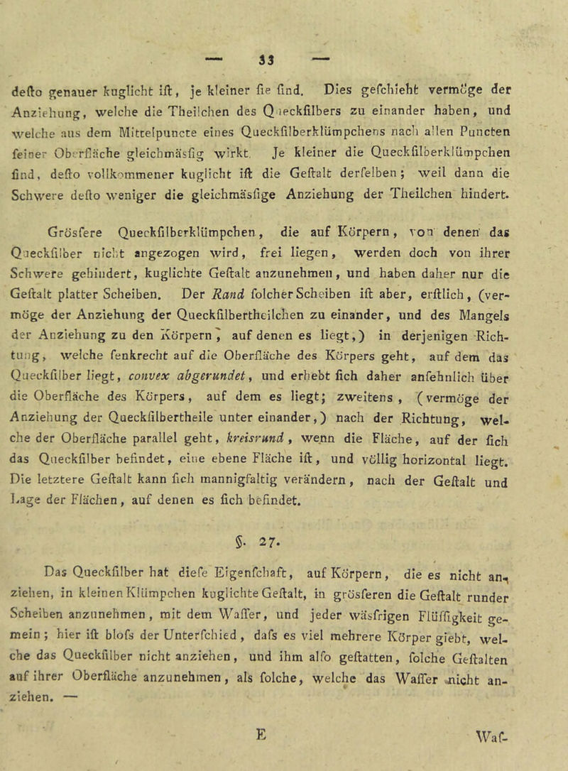 defto genauer kuglicht ift, je kleiner fie find. Dies gefchleht vermöge der Anziehung, welche die Theüchen des Queckfilbers zu einander haben, und welche aus dem Mittelpuncte eines Queckfilberklümpchens riacli allen Puncten feiner Oberfläche gleichmäsfig wirkt. Je kleiner die Quecklilberklümpchen find, defto vollkommener kuglicht ift die Geftalt derfelben; weil dann die Schwere defio weniger die gleichmäsfige Anziehung der Theilchen hindert. Grhsfere Queckfilberklümpchen, die auf Körpern, von denen' das Qaeckfiiber nicht angezogen wird, frei liegen, werden doch von ihrer Schwere gehindert, kuglichte Geftalt anzunehmen, und haben daher nur die Geftalt platter Scheiben. Der Rand folcherScheiben ift aber, erftlich, (ver- möge der Anziehung der Queckftlbertheilchen zu einander, und des Mangels der Anziehung zu den Körpern^ auf denen es liegt,) in derjenigen ^Rich- tung, welche fenkrecht auf die Oberfläche des Körpers geht, auf dem das Queckfilber liegt, convex abgerundet ^ und erhebt fich daher anfehnlich über die Oberfläche des Körpers, auf dem es Hegtj zweitens, (vermöge der Anziehung der Quecklilbertheile unter einander,) nach der Richtung, wel- che der Oberfläche parallel geht, kreisrund , wenn die Fläche, auf der fich das Queckfilber befindet, eine ebene Fläche ift, und völlig horizontal liegt. Die letztere Geftalt kann fich mannigfaltig verändern, nach der Geftalt und Lage der Flächen, auf denen es fich befindet. §• 27. Das Queckfilber hat diefe Eigenfcliaft, auf Körpern, die es nicht an., ziehen, in kleinen Klümpchen kuglichte Geftalt, in grösferen die Geftalt runder Scheiben anznnehmen, mit dem WalTer, und jeder wäsfrigen Flüffigkeit ge- mein; hier ift blofs der Unterfchied , dafs es viel mehrere Körper giebt, wel- che das Queckfilber nicht anziehen, und ihm alfo geftatten, folche Geftalten auf ihrer Oberfläche anzunehmen, als folche, welche das Waffer .nicht an- ziehen. —