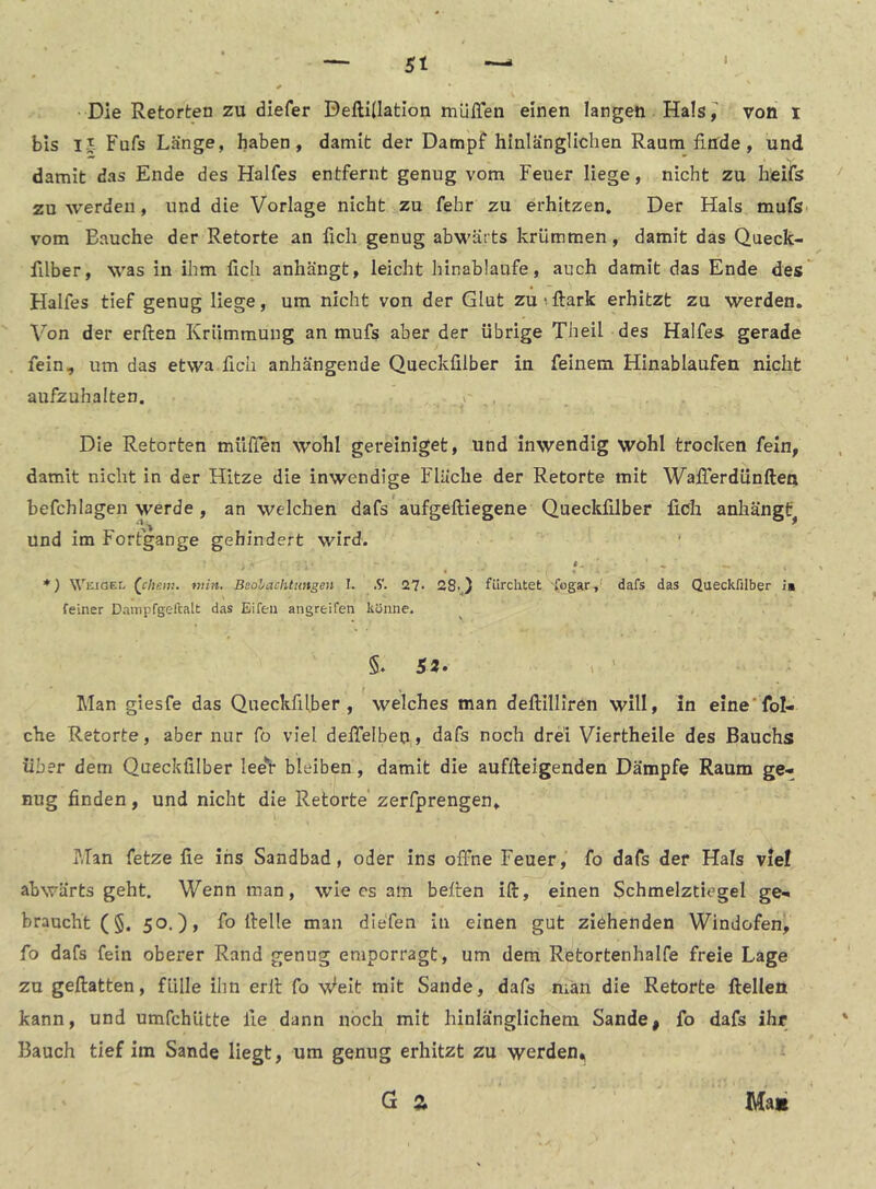 5t Die Retorten zu diefer DeftiÜation muffen einen langen Hals jJ' von i bis IJ Fufs Länge, haben, damit der Dampf hinlänglichen Raum finde, und damit das Ende des Halfes entfernt genug vom Feuer liege, nicht zu heifs zu werden, und die Vorlage nicht zu fehr zu erhitzen. Der Hals mufsi vom Bauche der Retorte an fich genug abwärts krümmen, damit das Queck- filber, was in ihm fleh anhängt, leicht hinablaufe, auch damit das Ende des Halfes tief genug Hege, um nicht von der Glut zuiftark erhitzt zu werden. Von der erften Krümmung an mufs aber der übrige Theil des Halfes gerade fein, um das etwa fleh anhängende Queckfllber in feinem Hinablaufen nicht aufzuhalten. y Die Retorten mUflen wohl gereiniget, und inwendig wohl trocken fein, damit nicht in der Hitze die inwendige Fläche der Retorte mit Wafferdunften befch lagen werde , an welchen dafs aufgeftiegene Queckfllber fleh anhängC und im Fortgänge gehindert wird. *) Weigel (_cheiv.. min. Beolachtimgen 1. .S. 27* 28-) fürchtet fogstr,' dafs das Queckfllber is feiner Dnmpfgeftalt das Eifeii angreifen könne. §, 52» Man giesfe das Queckfffber , welches man deftilllren will» in eme'fol- che Retorte, aber nur fo viel deffelben, dafs noch drei Viertheile des Bauchs über dem Queckfllber lee'i* bleiben, damit die auffteigenden Dämpfe Raum ge- nug finden, und nicht die Retorte' zerfprengen. Man fetze fie ins Sandbad, oder ins offne Feuer, fo dafs der Hals viel abwärts geht. Wenn man, wie cs am beiten ift, einen Schmelztiegel ge- braucht (§. 50.), fo flelle man diefen in einen gut ziehenden Windofen, fo dafs fein oberer Rand genug emporragt, um dem Retortenhalfe freie Lage zu geftatten, fülle ihn erll fo Weit mit Sande, dafs man die Retorte Hellen kann, und umfehütte fie dann noch mit hinlä'nglichem Sande, fo dafs ihr Bauch tief im Sande liegt, um genug erhitzt zu werden,i G Z Ma«