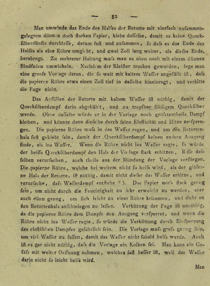 Man umwinde das Ende des HalHes der Retorte mit vierfach zufammen- t gelegtem dünntn doch ftarken Papier, klebe daflelbe, damit es keine Queck- filberdünfte durchlalTe, darum feft und zufammen, fo dafs es das Ende des Halfes als eine Röhre umgicbt, und zwei Zoll lang weiter, als diefes Ende, herabragt. Zu mehrerer Haltung mufs man es oben noch mit einem dünnen Bindfadeu umwickeln. Nachdem der Kleifter trocken geworden, lege man eine grosfe Vor’age daran, die fo weit mit kaltem WalTer angefüllt ill, dafs die papierne Röhre etwa einen Zoll tief in daflelbe hineinragt, und verkitte die Fuge nicht. Das Anfüllen der Retorte mit kaltem Wafler ift nöthig, damit der Quecklilberdampf darin abgekühlt, und zu tropfbar, flülflgem Queckfllber werde. Ohne daffelbe würde er in der Vorlage noch gröfstentheils Dampf bleiben, und könnte dann diefelbe durch feine Elaflicität und Hitze zerfpren- gen. Die papierne Röhre raufs in das WalTer ragen, und um den Retorten- > hals feft geklebt fein, damit der .Qiieckfllberdampf keinen andern Ausgang finde, als ins WalTer. Wenn die Röhre nicht ins WalTer ragte, fo würde der heiffe Qaeckfilberdampf den Hals der Vo-^Iage ftark erhitzen , Rifle def- felben verurfachen , auch theils aus der Mündung der Vorlage verfliegen. Die.papierne Röhre, welche bei weitem nicht fo heifs wird, als der gläfer- ne Hals der Retorte, ift nöthig, damit nicht diefer das Waflfer erhitze, und verurfache, dafs Waflerdampf entftehe Das Papier nnPs ftark genug fein, um nicht durch die Feuchtigkeit zu (Vhr erweicht zu werden, aber auch dünn genug, um fleh leicht zu einer Röhre krümmen, und dicht an den Retortenhals anfehmiegen zu laflVn. Verkittung der Fuge ift umiöthig, da die papierne Röhre dem Dampfe den Ausgang virfperret, und wenn die Röhre nicht ins Waffer ragte , fo würde die Verküttung durch Eii.fperrung d^s elaftifchen Dampfes gefährlich fein. Die Vorlage mufs grofs ge rüg fein, um viel Wafler zu faflen, damit das Waffer nicht fobald heifs werde. Auch ift.es gar nicht nöthig, dafs die Vorlage ein Kolben fei. Man kann ein Ge- fäfs mit weiter Oeffnung nehmen, welches faft befler ift, weil das Wafler : darin nicht fo leicht heifs wird. Man