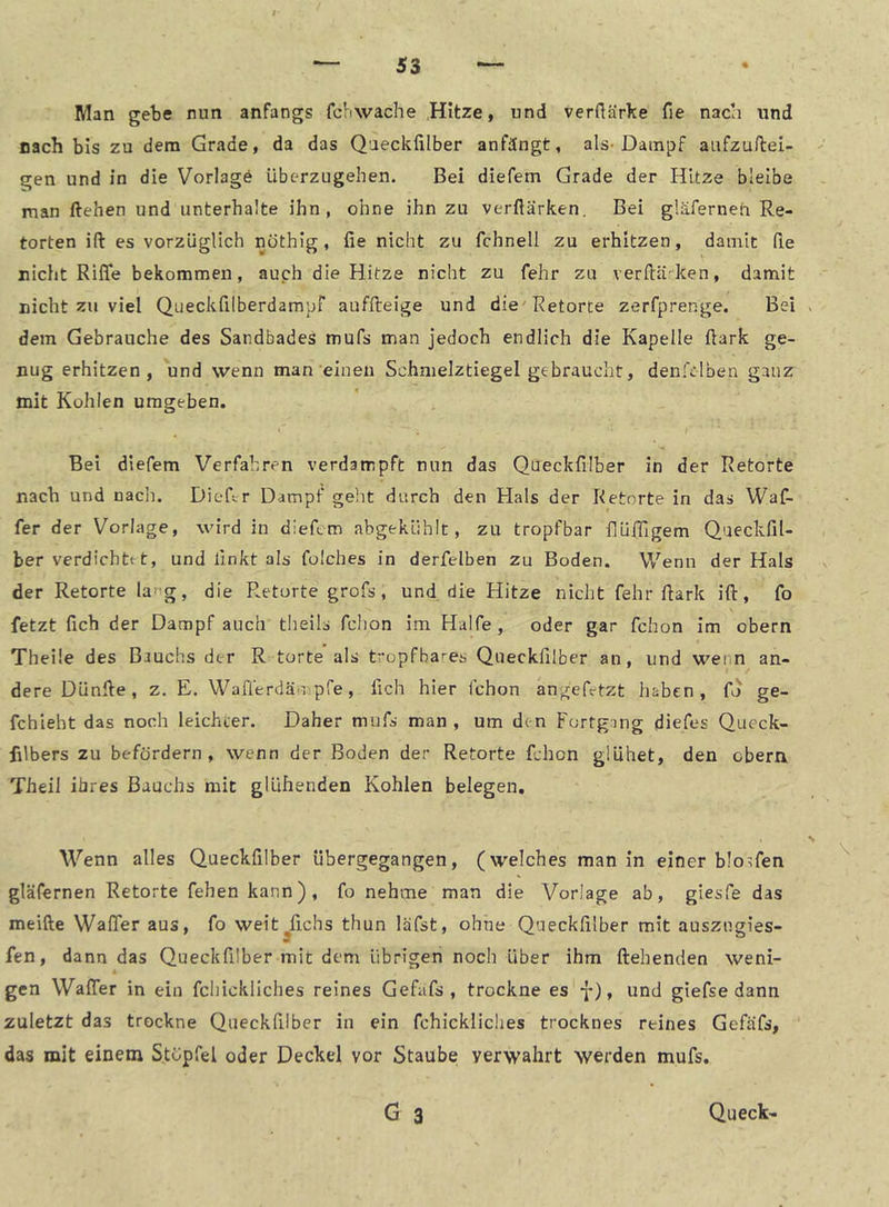 Man gebe nun anfangs fcbwache Hitze, und verflärl^e fie nach und Dach bis zu dem Grade, da das Qaeckfilber anfängt, als-Dampf aufzuHei- gen und in die Vorlage überzugehen. Bei diefem Grade der Hitze bleibe man liehen und unterhalte ihn, ohne ihn zu verftärken. Bei gläferneh Re- torten ift es vorzüglich nöthig, fie nicht zu fchnell zu erhitzen, damit fie nicht Riflfe bekommen, auch die Hitze nicht zu fehr zu verftä-ken, damit nicht zu viel Queckfilberdampf auffleige und die'Retorte zerfprenge. Bei dem Gebrauche des Sandbades mufs man jedoch endlich die Kapelle ftark ge- nug erhitzen, und wenn man einen Schnielztiegel gebraucht, denfclben ganz mit Kohlen umgeben. Bei diefem Verfahren verdampft nun das Queckfilber in der Retorte nach und nadi. Diefir Dampf geht durch den Hals der Retorte in das Waf- fer der Vorlage, wird in diefem abgekühlt, zu tropfbar fiüiTigem QacckfiU ber verdichttt, und linkt als folches in derfelben zu Boden. Wenn der Hals der Retorte larg, die Retorte grofs , und die Hitze nicht fehr fiark ift, fo fetzt fich der Dampf auch theils fchon im Hälfe, oder gar fchon im obern Theile des Bauchs der R torte als tropfba'-es Queckfilber an, und wenn an- dere DUnfte, z, E. Wafferdäripfe, fich hier fchon angefetzt haben, fo ge- fchieht das noch leichter. Daher mufs man, um den Fortgang diefes Queck- filbers zu befördern, wenn der Boden der Retorte fchon glühet, den obera Theil ihres Bauchs mit glühenden Kohlen belegen. Wenn alles Queckfilber übergegangen, (welches man in einer blo^fen gläfernen Retorte fehen kann), fo nehme man die Vorlage ab, giesfe das meifte Wafler aus, fo weit^fichs thun läfst, ohne Qaeckfilber mit auszugies- fen, dann das Queckfilber mit dem übrigen noch über ihm ftehenden weni- gen WalTer in ein fchickliches reines Gefufs , trockne es 7), und giefse dann zuletzt das trockne Queckfilber in ein fchickliches trocknes reines Gefäfs, das mit einem Stopfel oder Deckel vor Staube verwahrt werden mufs,