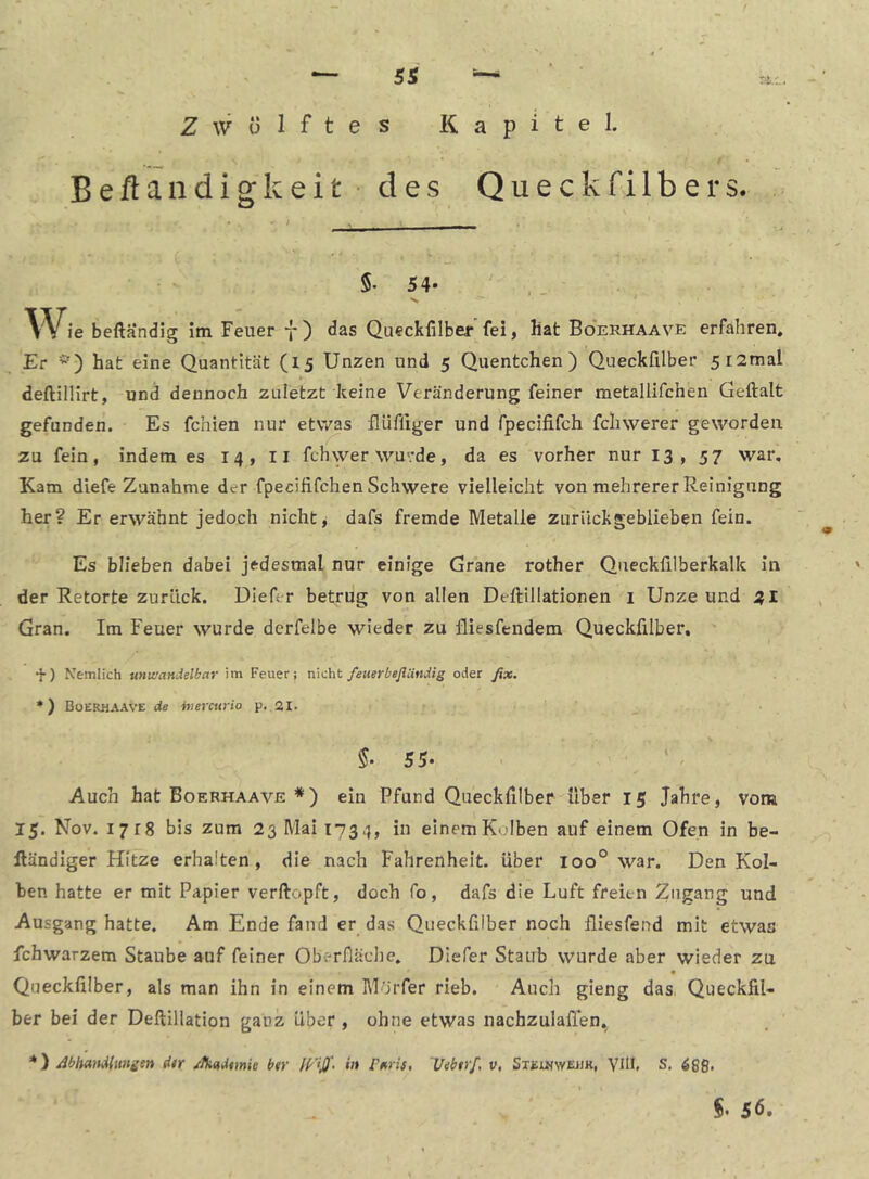 Zwölftes Kapitel. Beftandigkeit • des Queckfilbers. 5. 54- . Wie beftandig im Feuer f ) das Queckfilbej*'fei, hat Boerhaave erfahren. Er *) hat eine Quantität (15 Unzen und 5 Quentchen) Queckfilber 5i2mal deftilHrt, und dennoch zuletzt keine Veränderung feiner metallifchen Geftalt gefunden. Es fehlen nur etvyas flüfliger und fpecififch fcliwerer geworden zu fein, indem es 14, li fchwer wurde, da es vorher nur 13, 57 war. Kam diefe Zunahme der fpecififchen Schwere vielleicht von mehrerer Reinigung her? Er erwähnt jedoch nichts dafs fremde Metalle zurückgeblieben fein. Es blieben dabei jedesmal nur einige Grane rother Queckfilberkalk in der Retorte zurück. Diefer betrug von allen Deftillationen i Unze und 2,1 Gran. Im Feuer wurde dcrfelbe wieder zu fliesfendem Queckfilber, ' •}•) Nemlich unwandelbar im Feuer; räc'at /euerbeJiUndig oder ßx. *) Boerhaave de hiercurio p. 21. ' _ 5* 55* * ' Auch hat Boerhaave *) ein Pfund Queckfilber über 15 Jahre, vom 15. Nov. 1718 bis zum 23 Mai 1734, in einemKoIben auf einem Ofen in be- lländiger Hitze erhalten, die nach Fahrenheit, über 100° war. Den Kol- ben hatte er mit Papier verftopft, doch fo, dafs die Luft freien Zugang und Ausgang hatte. Am Ende fand er das Queckfilber noch fliesfend mit etwas fchwarzem Staube auf feiner OberPiädie. Diefer Staub wurde aber wieder zu Queckfilber, als man ihn in einem Morfer rieb. Auch gieng das, Queckfil- ber bei der Deftiliation ganz über , ohne etwas nachzulaflen, *) Mhandlmsi» jfkadtmic btr in rnris, 'Uebtrf, v, SxEmwEWK, VlU. S,