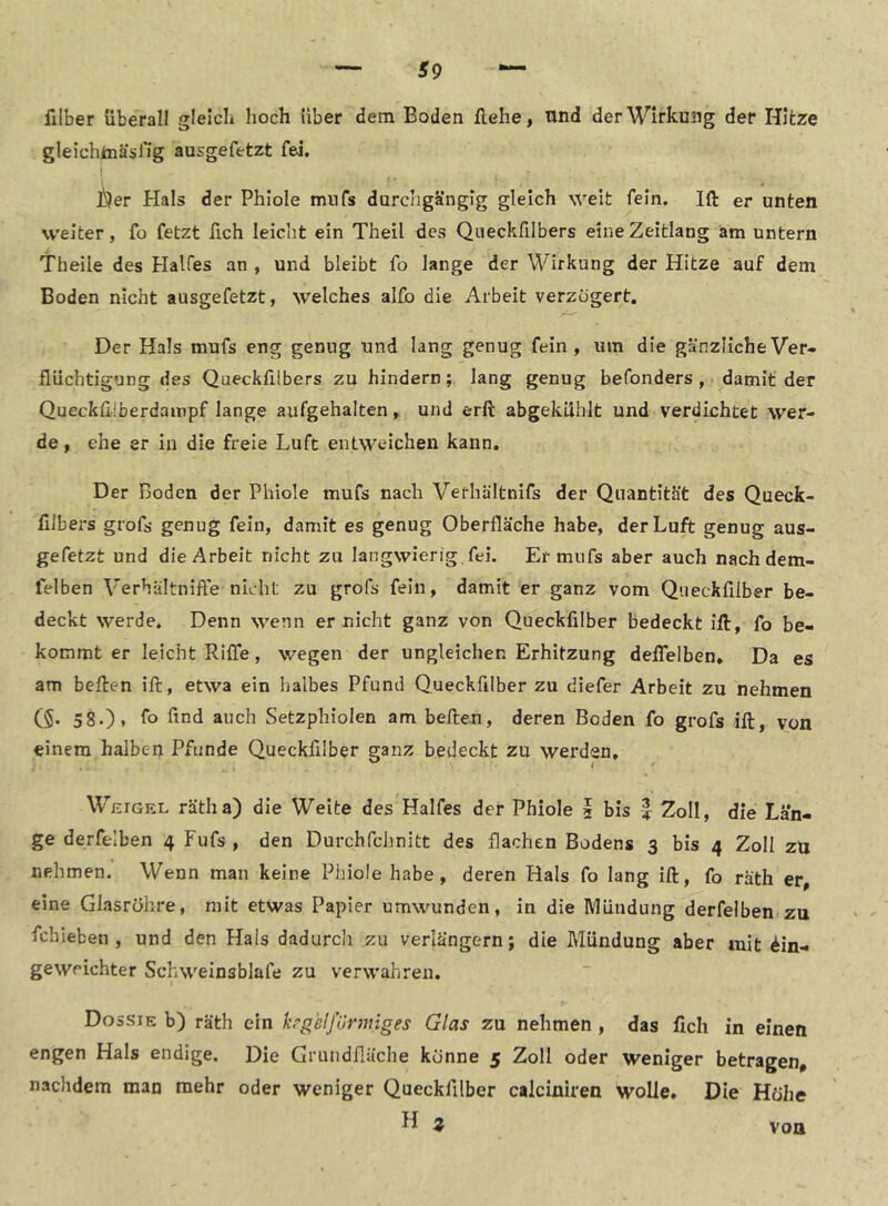 filber überall gleich hoch Uber dem Boden flehe, und der Wirkung der Hitze gleichJuasHg ausgefetzt fei. I i^er Hals der Phiole miifs durchgängig gleich weit fein. Ift er unten weiter, fo fetzt fich leicht ein Theil des Queckfilbers eine Zeitlang am untern l'heile des Halfes an , und bleibt fo lange der Wirkung der Hitze auf dem Boden nicht ausgefetzt, welches aifo die Arbeit verzögert. Der Hals mufs eng genug und lang genug fein, um die gänzliche Ver- flüchtigung des Queckfilbers zu hindern; lang genug befonders , damit der Quecküiberdainpf lange aufgehalten, und erft abgekählt und verdichtet wer- de, ehe er in die freie Luft entweichen kann. Der Boden der Phiole mufs nach Verhältnifs der Quantität des Queck- filbers grofs genug fein, damit es genug Oberfläche habe, der Luft genug aus- gefetzt und die Arbeit nicht zu langwierig fei. Er mufs aber auch nach dem- felben Verhältnifte nicht zu grofs fein, damit er ganz vom Queckfilber be- deckt werde. Denn wenn er nicht ganz von Queckfilber bedeckt iil, fo be- kommt er leicht Riffe, wegen der ungleichen Erhitzung deffelben* Da es am beflen ift, etwa ein halbes Pfund Queckfilber zu diefer Arbeit zu nehmen (§• 58.), fo find auch Setzphiolen am heften, deren Boden fo grofs ift, von einem halben Pfunde Queckfilber ganz bedeckt zu werden, Weigel rätha) die Weite des Halfes der Phiole 2 bis | Zoll, die Län- ge derfelben 4 Fufs, den DurchfcJinitt des flachen Bodens 3 bis 4 Zoll zü nehmen. Wenn man keine Phiole habe, deren Hals fo lang ift, fo räth er eine Glasröhre, mit etwas Papier umwunden, in die IWiiudung derfelben zu fchieben , und den Hals dadurch zu verlängern; die Mündung aber mit Mn- gewrichter Schweinsblafe zu verwahren. Dossie b) räth ein hgelfünmges Glas zu nehmen, das fich in einen engen Hals endige. Die Grundfläche könne 5 Zoll oder weniger betragen, nachdem man mehr oder weniger Queckfilber calciniren wolle. Die Höhe H z von