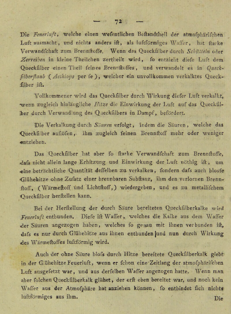 Die Feuerliift, welche einen wefentHchen Beftandthell der atmofphärlfcheti Luft ausmacht, und nichts anders ift, als luftförmiges Wafler, hat ftarke Verwandfchaft zum Brennftoffe. Wenn das Queckfilber durch Schütteln oder Zerreiben in kleine Theilchen zertheilt wird, fo entzlelit diefe Luft dem Queckfilber einen Tlieil feines Brennftoffes, und verwandelt es in Quecke ßlbcrßauO (^Aelhiops per fe ), welcher ein unvollkommen verkalktes Queck- ülber ift. 'Vollkommener wird das Queckfilber durch Wirkung diefer Luft verkalkt, •wenn zugleich hinlängliche Uitze die Einwirkung der Luft auf das Quecklil- 1er durch Verwandlung des Qaeckfilbers in Dampf, befördert. Die Verkalkung durch Siiiiren erfolgt, indem die Säuren, welche das Queckfilber auflüfen, ihm zugleich feinen BrennftolF mehr oder weniger «ntziehen. Das Queckfilber hat aber fo ftarke Verwandfchaft zum BrennftofTe, ^afs nicht allein lange Erhitzung und Einwirkung der Luft nöthlg ift , um «ine beträchtliche Quantität delTelben zu verkalken, fondern dafs auch blosfe f •Glühehitze :ohne Zufatz einer brennbaren Subftanz, Ihm den verlornen Brenn- ftoff, (Wärmeftolf und Lichtftoff,) wiedergeben, und es zu metallifchem Queckfilber herftellen kann. ( Bei der Herftellung der durch Säure hereiteten Queckfilberkalke wird Feuerluft eiithunden. Diefe ift WalTer, welches die Kalke aus dem Wafler der Säuren angezogen haben, welches fo ge^au mit ihnen verbunden ift, dafs es nur durch Glühehitze aus ihnen entbunden jund nun durch Wirkung des Wärmeftoffes luftförmig wird. Auch der ohne Säure blofs durch Hitze ^bereitete Queckfilberkalk giebt in der Glühehitze Feuerluft, wenn er fchon eine'Zeitlang der atmofphärifchen Luft ausgefetzt war, und aus derfelben WalTer angezogen hatte. Wenn man aber folchen Queckfilberkalk glühet, der erft eben bereitet war, und noch kein Wafler aus der Atmofphäre hat anziehen können, fo entbindet fich nichts luftförmiges aus ihm. ^ pjlJ