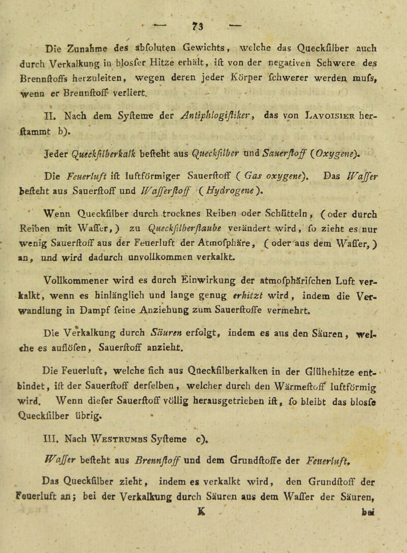 Die Zanafeme des abfolqten Gewichts, welche das Queckfilber auch / durch Verkalkung in b.losfer Hitze erhült, ift von der negativen Schwere des Brennftoffs herzuieiten, wegen deren jeder Körper fchwerer werden mufs, wenn er Brennftoff verliert. - . *' ' II. Nach dem Syftenre der Anfiptilogifliker y das von Lavoisier her- ftammt b). Jeder Q^ueekßlherkatli befteht aus Queckfilber und Sauerfloff (^Oxygene). Die Feuerluft ift luftförmiger Sauerftolf ( Gas oxygene')^ Das Waffer befteht aus Sauerftoff und IVafferßoff fHydrogene'), * Wenn Queckfilber durch trocknes Reiben oder Schütteln, (oder durch Reiben mit Waffer,) zu Queckfilberflaube verändert wird, fo zieht es nur wenig Sauerftoff aus der Feuerluft'der Atmofphäre, (oder'aus dem Waffer,) an, und wird dadurch unvoUkommen verkalkt. Vollkommener wird es durch Einwirkung der atmolphSrifchen Luft ver- kalkt, wenn es hinlänglich und lange genug erhitzt wird, indem die Ver- Wandlung in Dampf feine Anziehung zum Sauerftoffe vermehrt. Die Verkalkung durch Säuren erfolgt, indem es aus den Säuren, wel- che es auflöfen, Sauerftoff anzieht. * s - \ * Die Feuerluft, welche fich aus Qoeckfilberkalken in der Glühehitze ent-•' bindet, ift der Sauerftoff derfelben, welcher durch den Wärmeftoff' luftförmig wird. Wenn diefer Sauerftoff völlig herausgetrieben ift, fo bleibt das blosfe Queckfilber übrig. III. Nach Westrumbs Syfteme c), Waffer befteht aus Brennßoff und dem Grundftoffe der Feuerluft, Das Queckfilber zieht, indem es verkalkt wird, den Grundftoff der Feuerluft an; bei der Verkalkung durch Säuren aus dem Waffer der Säuren, K bei