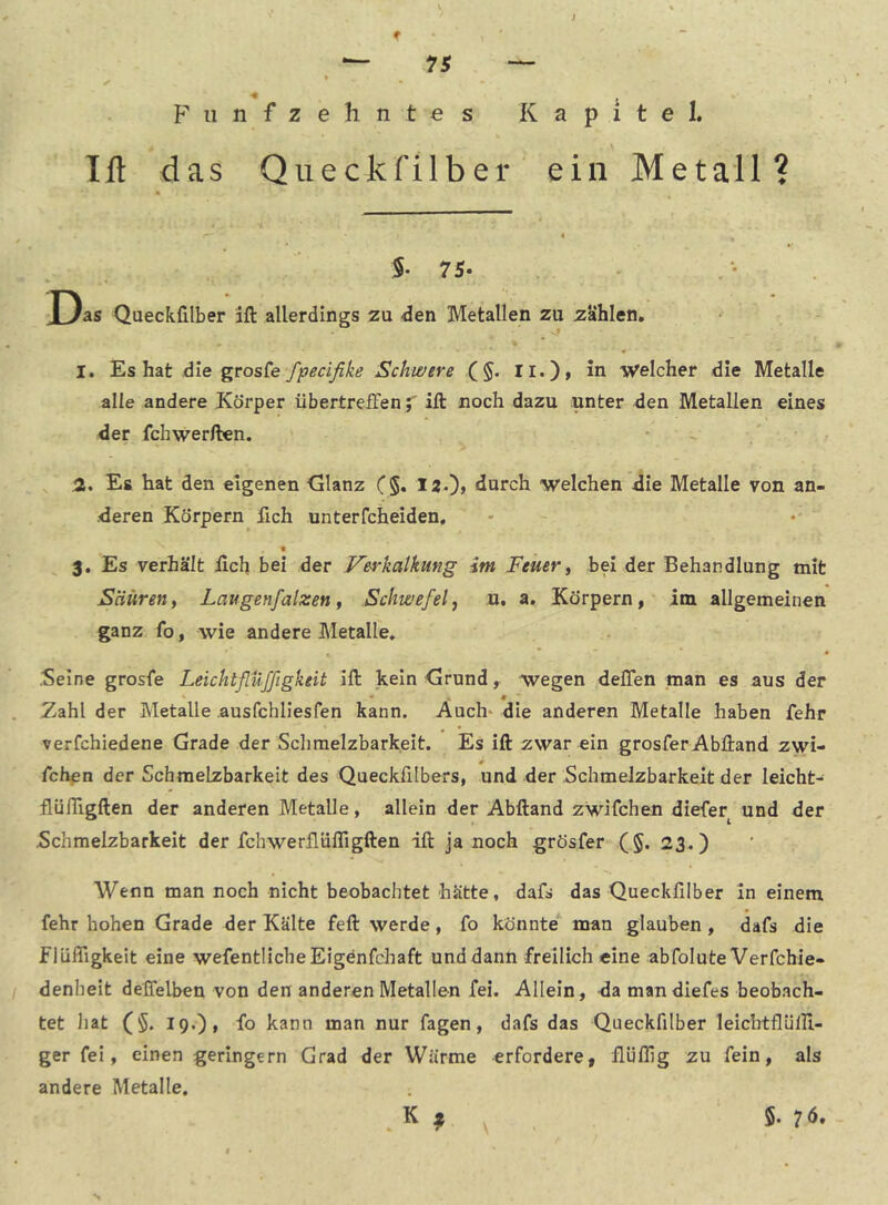 * *— 75 — F 11 n f z e h n t e s Kapitel. Ift das Qiieckfilber ein Metall? S- 75* Das Queckfilber ift allerdings zu .den Metallen zu zahlen, I. Es hat die grosfe fpecifike Schwere (§. Ii.), in Welcher die Metalle alle andere Körper iibertreffenift noch dazu unter den Metallen eines der fchwerften. 51. Es hat den eigenen <alanz (§. 12.)> durch welchen die Metalle von an- deren Körpern fich unterfcheiden, f 3, Es verhält iich bei der Verkalkung im Feuer^ bei der Behandlung mit Säureni Laugenfalzen ^ Schwefelj u. a. Körpern, im allgemeinen ganz fo, wie andere Metalle. .Seine grosfe Leicht fluffigkeit ift kein Grund, wegen delTen man es aus der « , • Zahl der Metalle ausfchliesfen kann. Auch' die anderen Metalle haben fehr verfchiedene Grade der Schmelzbarkeit. Es ift zwar ein grosfer Abftand zwi- fchen der Schmelzbarkeit des Queckfilbers, und der Schmelzbarkeit der leicht- llünigften der anderen Metalle, allein der Abftand zwifchen diefer und der Schmelzbarkeit der fchwerfläfligften ift ja noch grösfer (§. 23.) Wenn man noch nicht beobachtet hätte, dafs das Queckfilber in einem fehr hohen Grade der Kälte feft werde, fo könnte man glauben, dafs die flüffigkeit eine wefentHcheEigenfchaft und dann freilich eine abfolute Verfchie- denheit deffelben von den anderen Metallen fei. Allein, da man diefes beobach- tet hat (§. 19.), fo kann man nur fagen, dafs das Queckfilber leichtflülll- ger fei, einen geringem Grad der Wärme erfordere, flüfllg zu fein, als andere Metalle. K , 5. 7Ö.