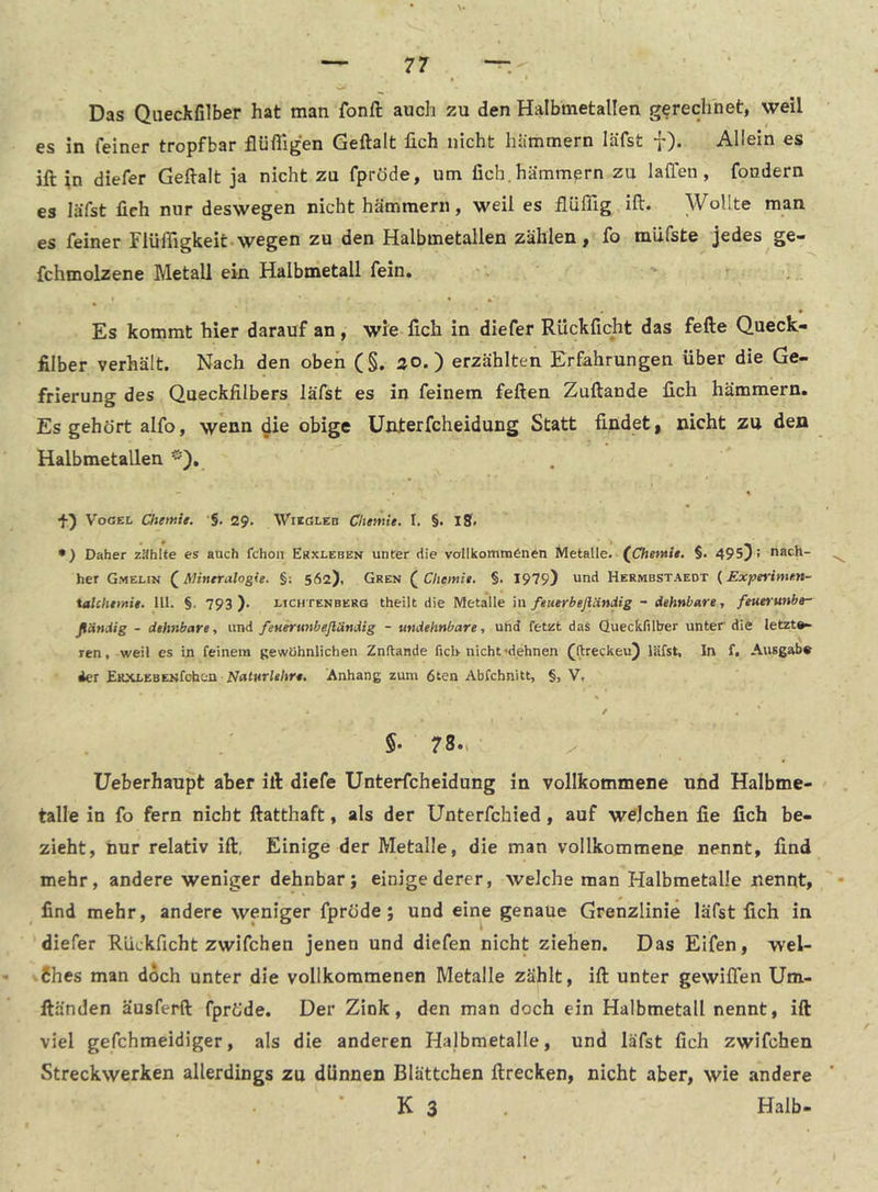 Das Queckfilber hat man fonJd auch zu den Halbmetallen gerechnet, weil es in feiner tropfbar flüfiigen Geftalt üch nicht hiimmern läfst f). Allein es ift ;n diefer Geftalt ja nicht zu fpröde, um fich.hämmern zu 1 affen , foudern es läfst fich nur deswegen nicht hämmern, weil es ilüflig ift. Wollte man es feiner Flüfiigkeit.wegen zu den Halbmetallen zählen, fo müfste jedes ge- fchmolzene Metall ein Halbmetall fein. Es kommt hier darauf an, wie fich in diefer Rückficht das fefte Queck- filber verhält. Nach den oben (§. ao.) erzählten Erfahrungen über die Ge- frierung des Queckfilbers läfst es in feinem feften Zuftande fich hämmern. Es gehört alfo, wenn ^ie obige üiuterfcheidung Statt findet | nicht zu den Halbmetallen *'). — * Vogel Chetttie. §. 29. Wiegleb Chemie. I. §. iS. •) Daher zählte es auch fchon Ekxleben unter die vollkommönen Metalle. fCTiewi». §. 495^ > nach- ^ her Gmelin ^Mineralogie. §: 562), Gren (^Chemie. §. 1979) und Hermbstaedt {Experimen- talcheinie. UI. §. 793 ). lichtenberg theilt die Metalle in feuerbeßändig - dehnbare, feuerunbe- ßändig - dehnbare, nnä. fenertmbefländig - undehnbare, und fetzt das Queckfilber unter die letzt®» ren, weil es in feinem gewöhnlichen Znftande fich nicht-dehnen (ftreckeu) läfst. In f. Ausgab« der EKXLEBENfcben WrttHrlr/ir«. Anhang zum 6ten Abfchnitt, §, V, / , ' 5* 78»i X Ueberhaupt aber ift diefe Unterfcheidung in vollkommene und Halbme- talle in fo fern nicht ftatthaft, als der Unterfchied, auf welchen fie fich be- zieht, nur relativ ift, Einige der Metalle, die man vollkommene nennt, find mehr, andere weniger dehnbar j einige derer, welche man Halbmetalle nennt, • find mehr, andere weniger fpröde ; und eine genaue Grenzlinie läfst fich in diefer Ruckficht zwifchen jenen und diefen nicht ziehen. Das Elfen, wel- .6hes man doch unter die vollkommenen Metalle zählt, ift unter gewiffen Um- ftänden äusferft fpröde. Der Zink, den man doch ein Halbmetall nennt, ift viel gefchmeidiger, als die anderen Halbmetalle, und läfst fich zwifchen Streckwerken allerdings zu dünnen Blättchen ftrecken, nicht aber, wie andere K 3 Halb-