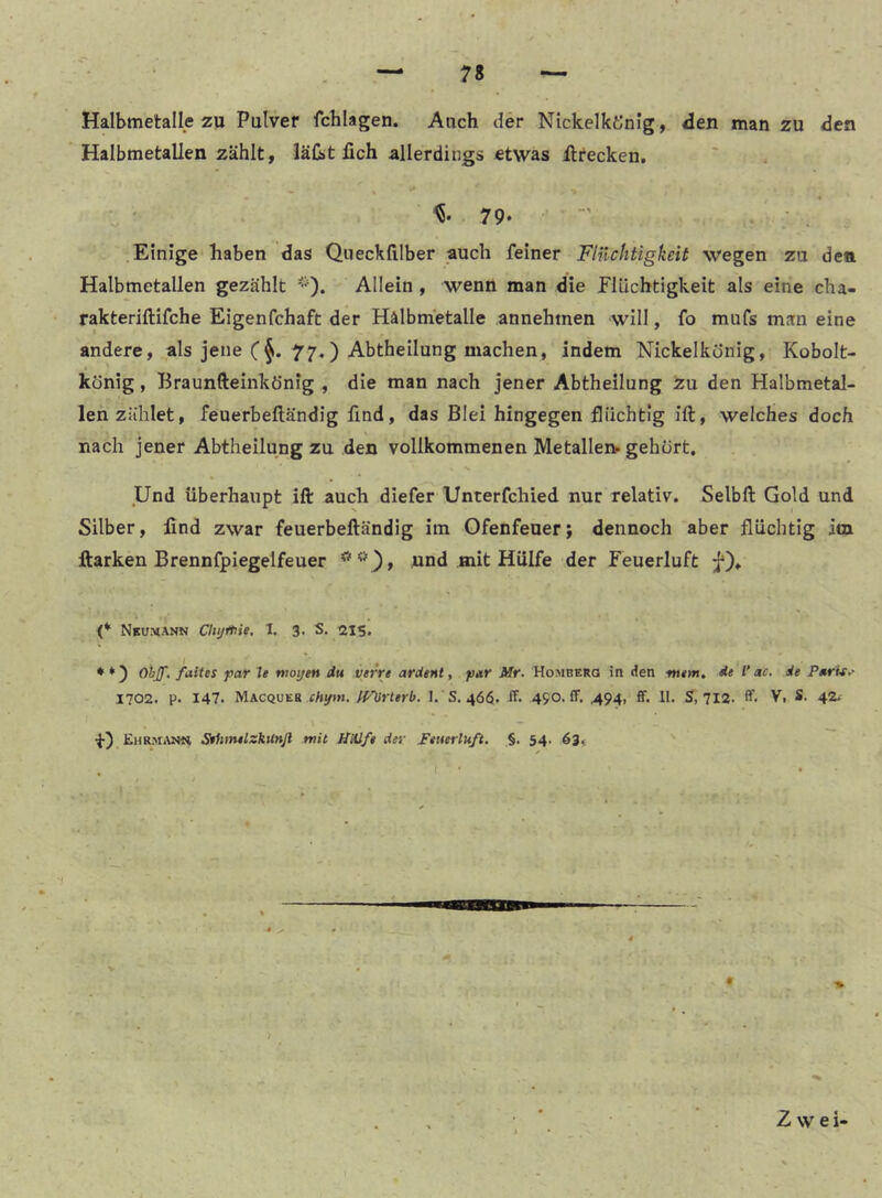 Halbmetalle zu Pulver fchlagen. Auch der Nickelkönig, den man zu den Halbmetallen zählt, läG>t lieh allerdings etwas ilrecken. 79. Einige haben das Qiiecklilber auch feiner Flilchtigkeit wegen zu den Halbmetallen gezählt *). Allein , wenn man die Elüchtigkeit als eine cha- rakteriftifche Eigenfchaft der Hälbm'etalle annehmen will, fo mufs man eine andere, als jene (77.) Abtheilung machen, indem Nickelkönig, Kobolt- könig , Braunfteinkönig , die man nach jener Abtheilung Zu den Halbmetal- len zählet, feuerbeftändig lind, das Blei hingegen flüchtig ift, welches doch nach jener Abtheilung zu den vollkommenen Metallen, gehört, s Und überhaupt ift auch diefer Unterfchied nur relativ. Selbft Gold und Silber, lind zwar feuerbeftändig im Ofenfeuer; dennoch aber flüchtig im Harken Brennfpiegelfeuer nnd mit Hülfe der Feuerluft j*)* (* Nku^ann Clujftlie, 1. 3. S. 215. * *) Otijf, fiiites f)ar Je woijen du vtrrt ardent, par Mr. Homberg in den tn«m, de V ac, de P»rit^ 1702. p. 147. Macqueb chtfm. fVörlerb. 1. S. 46$. ff. 490. ff. 494, ff. 11. S, 712. ff. V, S. 42- +) Ehrm-uw Sehtnelxkilnjl mit litUfe der Feuerluft. §. 54. 63« Zwei-