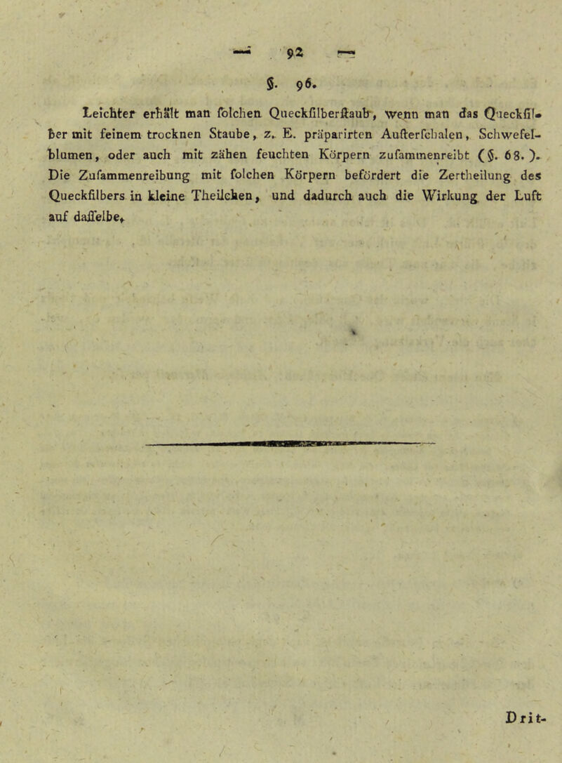 ' 5. 96. LeicHtef erhalt man fblchen Queckfilberfiaulr, wenn man das Qneckfil» Ber mit feinem trocknen Staube, z„ E. präparirtcn Aufterfcbalen, Schwefel- blumen, oder auch mit zähen feuchten Körpern zufaminenreibt (5. 68.)* Die Zufammenreibung mit folchen Körpern befördert die Zertheilung des Quecklilbers in kleine Theileken, und dadurch auch die Wirkung der Luft auf daifelbe,. i \ \ if / ■ ^ i r Drit-