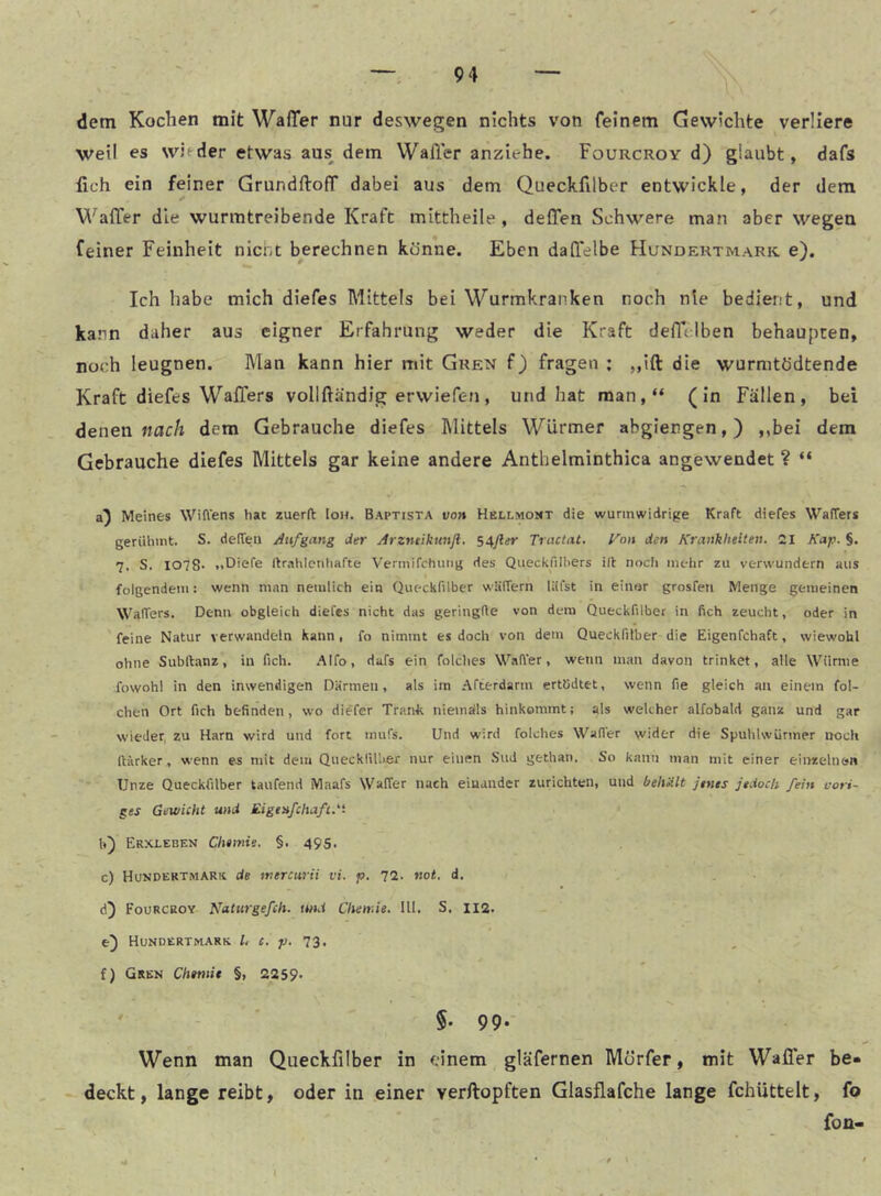 dem Kochen mit Walter nur deswegen nichts von feinem Gewichte verliere weil es witder etwas aus^ dem Walter anziehe. Fourcroy d) glaubt, dafs lieh ein feiner GrundftofT dabei aus dem Queckfilber entwickle, der dem Walter die wurmtreibende Kraft mittheile , deffen Schwere man aber wegen feiner Feinheit nicht berechnen könne. Eben daltelbe Hundertmark e). Ich habe mich diefes Mittels bei Wurmkranken noch nie bedier.'t, und kann daher aus eigner Erfahrung weder die Kraft deltclben behaupten, noch leugnen. Man kann hier mit Gren f) fragen ; ,,ift die wurmtödtende Kraft diefes Walters vollftändig erwiefen, und hat man,“ (in Fällen, bei denen «ac/i dem Gebrauche diefes Mittels Würmer abgiengen,) ,,bei dem Gebrauche diefes Mittels gar keine andere Anthelminthica angewendet ? “ Meines Wiflens hat zuerft [oh. Baptista voh Hellmont die wurmwidrige Kraft diefes Waffers gerühmt. S. denen Aufgang der Arzneikunfl, 54jler Tractat, yon den Krankheiten. 21 Kap. §. 7. S. I078- ..Diefe ftrahlcntiafte Vermifchutig des Queckfilhers i(t nocli mehr zu verwundern aus folgendem: wenn man nemlich ein Queckfilber wlifTern läfst in einer grosfeti Menge gemeinen Waffers. Denn obgleich diefes nicht das geringfte von dem Queckfilber in fich zeucht, oder in feine Natur verwandeln kann, fo nimmt es doch von dem Queckfilber die Eigenfchaft, wiewohl ohne Subltanz, in fich. .‘Mfo, dafs ein folches Walter, wenn man davon trinket, alle Würnie fowohl in den inwendigen Därmen, als im .-tfterdarm ertödtet, wenn fie gleich an einem fol- chen Ort fich befinden, wo diefer Trank niemalls hinkommt; als welcher alfobald ganz und gar wieder, zu Harn wird und fort mufs. Und wird folches Wader wider die Spuhlsvürmer noch Itärker, wenn es mit dem QueckliUier nur einen Sud gethaii. So kann man mit einer einzeliiön Unze Queckfilber taufend Maafs Waffer nach einander zurichten, und beliült Jenes jedoch fein vori- ges Gewicht und Eigenfchaft. h) Erxleben Chemie. §. 495. c) Hundertmarh de mercurii vi. p. T2.. not, d, d) Fourcroy Naturgefch. und Chemie. 111. S, 112. e) Hundertnarr l, c. p. ’l'i, i) Gren Chemie §, 2259* §• 99- Wenn man Queckfilber in einem gläfernen Mörfer, mit Walter be- deckt, lange reibt, oder in einer verftopften Glasflafche lange fchüttelt, fo fon« J