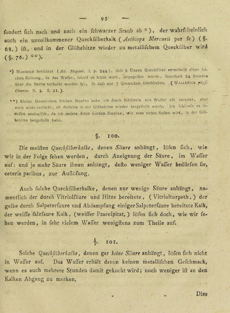 Ibndert ficli nach und nach ein fchwarzer Staub ab -), der wahrfcheinllch auch ein unvollkommener Queckfilberkaik (Mercmii per fe) (§. 68.) iiW und in der Glühehitze wieder zu metallifchem Queckfilber wird (§. 7t.) ♦) Mangold berichtet (Act. Mogunt. 1. p. 244-). 2 Unzen Queckfilber rermittelft einer fol- chen Reibung, da das Wafi'er, fobald es trübe ward, abgegoflen wurde, innerhalb 24 Stunden über die Hälfte verkalkt worden fpi, fo dafs nur 7 Quentchen .überblieben. ( Wallerius jthijf. Chetvie. ll. 3. S, 21.). Kleine Qiiantiiiiten folchen Staubes habe ich durch Schütteln mit Waffer oft bereitet, aber noch nicht verfucht, ob derfelbe in der GUihehitze wieder hergeftellt werde. Ich fchliesfe es in- delTen analogifch . da ich andere Arten folchen Staubes, wie man unten finden wird, in der Glü- hehitze hergeftellt habe. \ * §.'100. ■ . . Die meiften Queckßlberkalke, denen Säure anhängt, löfen fich, wie wir in der Folge fehen werden, durch Aneignung der Säure, im Waffer auf; und je mehr Säure ihnen anhängt, defto weniger Waffer bedürfen fie, ceteris paribus , zur Auflöfung. / Auch folche Quecklilberkalke, denen nur wenige Säure anhängt, na- mentlich der durch Vitriolfäure und Hitze bereitete , ( Vitriolturpeth , ) der gelbe durch Salpeterfäure und Abdampfung einiger Salpeterfäure bereitete Kalk, der weiffe falzfaure Kalk, (weiffer Praecipitat, ) löfen fich doch, wie wir fe- hen werden, in fehr vielem Waffer wenigftens zum Theile auf. §. lor. Solche Q_ueckßlberkalke, denen gar keine anhängt, löfen fich nicht in Waffer auf. Das Waffer erhalt davon keinen metallifchen Gefchmack, wenn es auch mehrere Stunden damit gekocht wird; noch Weniger ill an den Kalken Abgang zu merken. Dies