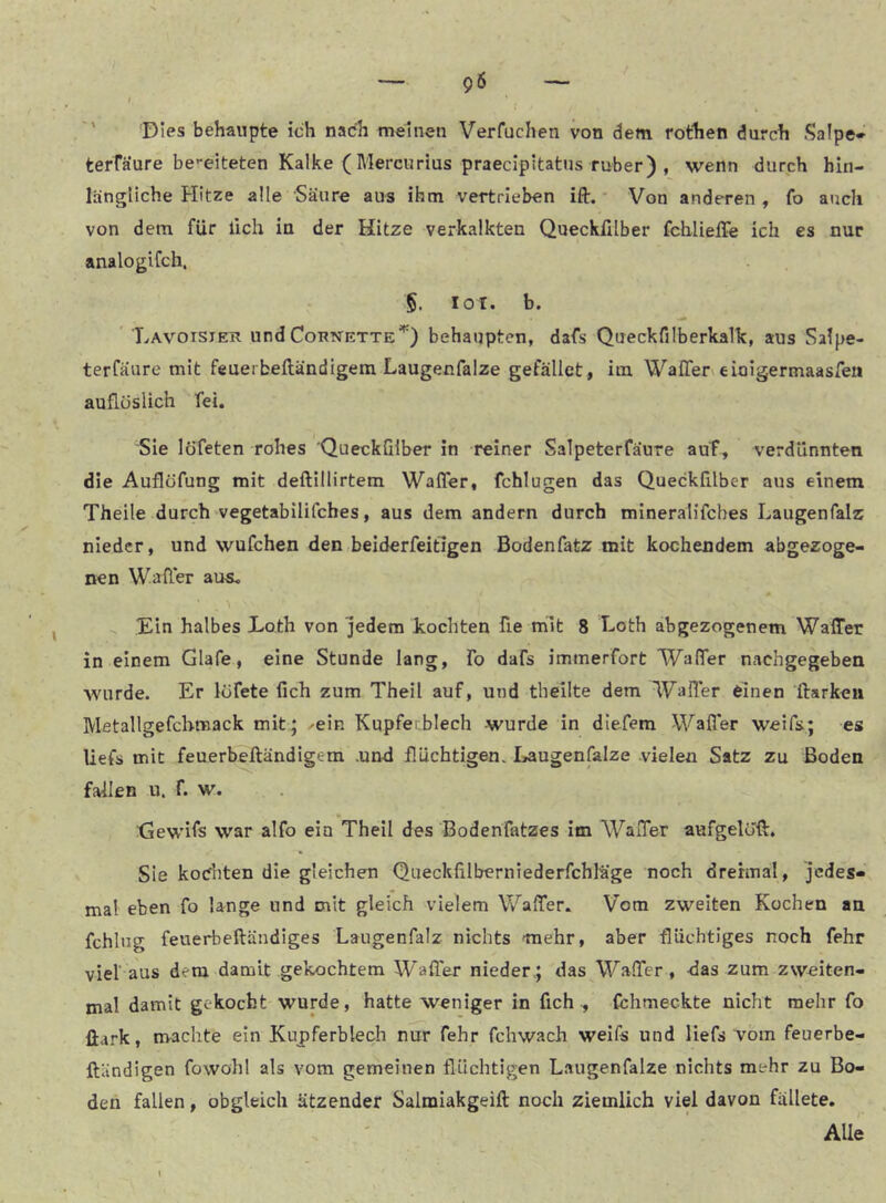 '' Dies behaupte ich nach meinen Verfuchen von dem rofhen durch .^alpe* terräure be'*eiteten Kalke ( Mercurius praecipitatns ruber) , wenn durch hin- längliche Hitze alle Säure aus ihm vertrieben ift. - Von anderen , fo auch von dem für lieh in der Hitze verkalkten Quecklllber fchlieiTe ich es nur analogiCch. §. loi. b. ‘ Lavoister und Cornette'*') behaupten, dafs QueckfilberkaTk, aus Salpe- terfäure mit feuerbeftändigem Laugenfalze gefallet , im, Waffen eiaigermaasfeu auflöslich fei. Sie löfeten rohes 'QueckGlber in reiner Salpeterfäure auf, verdünnten die Auflöfung mit deftillirtem Waffer, fchlugen das Queckfilber aus einem Theile durch vegetabilifches, aus dem andern durch mineralifcbes Laugenfalz nieder, und wufchen den beiderfeifigen Bodenfatz mit kochendem abgezoge- nen Waffer aus« Ein halbes Eoth von jedem kochten fie mit 8 Loth abgezogenem Waffer in einem Glafe, eine Stunde lang, To dafs immerfort Waffer naehgegeben wurde. Er lufete Geh zum Theil auf, und tbeilte dem Waffer einen ffarkeii Metallgefchmack mit ; ^ein Kupferblech -wurde in dlefem Waffer weifs; es liefs mit feuerbeftändigem .und flüchtigen. Laugenfialze vielen Satz zu Boden fallen u. f. w. Xjewifs war aifo ein Theil des Bodenfatzes im Waffer aufgeloft. Sie kochten die gleichen QueckGlberniederfchläge noch dreimal, jedes- mal eben fo lange und mit gleich vielem Waffer« Vom zweiten Kochen an fchlug feuerbeftändiges Laugenfalz nichts 'mehr, aber flüchtiges noch fehr viel aus dem damit gekochtem Waffer nieder.; das Waffer, das zum zweiten- N mal damit gekocht wurde, hatte weniger in Geh, fthmeckte nicht mehr fo ftark, machte ein Kupferblech nur fehr fchwach weifs und liefs vom feuerbe- ftändigen fowohl als vom gemeinen flüchtigen Laugenfalze nichts mehr zu Bo- den fallen, obgleich ätzender Salraiakgeift noch ziemlich viel davon fällete. Alle