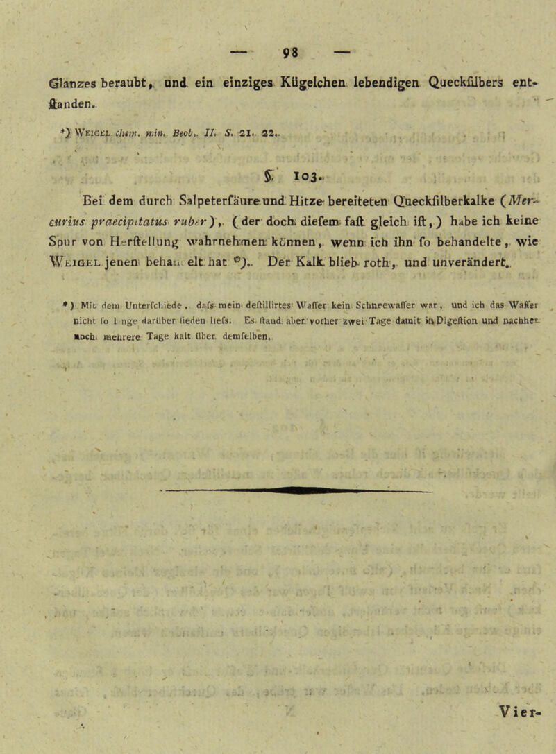 ^ ' . Glanzes beraubt,, und ein einziges Kügelchen lebendigen Queckfübers ent* ftanden.. WeiGEt min». Beob». IL S» 2X< 22^ ‘ * * * • t • * . ' ' * 103.. Bei dem durch Salpeterfaiireund Hitze bereiteten Q’ueckfilberkalke (^Mer-- curlus praecipitatus ruberyt. (der dock diefem; faft. gleich ift,) hdbe ich keine Spur von Herftellung wahrnehmen; kCnnen>. wenn ich ihn fo behandelte,, wie Wi:,iGKL jenen behaiu eit hat Der Kalk, blieb-roth, und unverändert,. •) Mit Hem Unterfchiede, dafs mein-deftillirtes; WafTer kein Schnrewaffer war,, und ich das Wafler Dicht l'o 1 nge darüber lieden liefs. Es. llaud. aber, vorher ssvrei Tage damit mDigeßion und nacbhet- Doch. mehrere Tage kalt über, demfelben,. *>• ‘ ‘ J I i « I V . Vier-