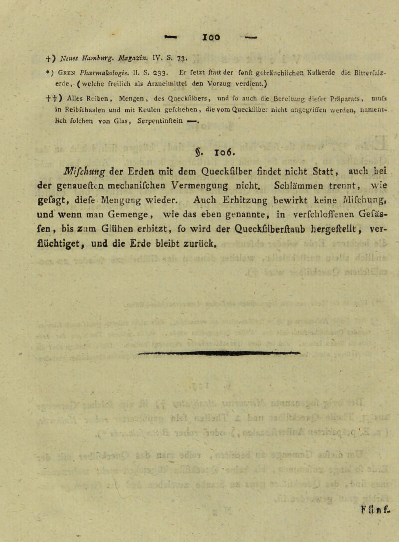 +) ffamhurg. Magazin, IV. S. 73, *) Gren Pharmakologie. II. .S. 233. Er felzt ftatt der fonft gebräuchlichen Kalkerde die Bitterfalz- erde, (welche freilich als Arzneimittel den Vorzug verdient.) •J- •]• ) Alles Reiben , Mengen , des Queckfilbers, und fo auch die Bereitung diefcr Präparats, niufs in Reibfchaalen und mit Keulen gefchehen, die vom Queckfilber nicht angcgrilTen werden, nament- lich folchen von Glas, Serpentinflein —, 5. 106. Mifchmg der Erden mit dem Queckfilber findet nicht Statt, auch bei der genaueften mechanifchen Vermengung nicht. Schlämmen trennt, U'ie gefagt, diefe* Mengung wieder. Auch Erhitzung bewirkt keine Mifchung, und wenn man Gemenge, wie das eben genannte, in verfchloffenen Gefas- fen, bis zum Glühen erhitzt, fo wird der Queckfilberftaub hergeftellt, ver- flüchtiget» und die Erde bleibt zurück.