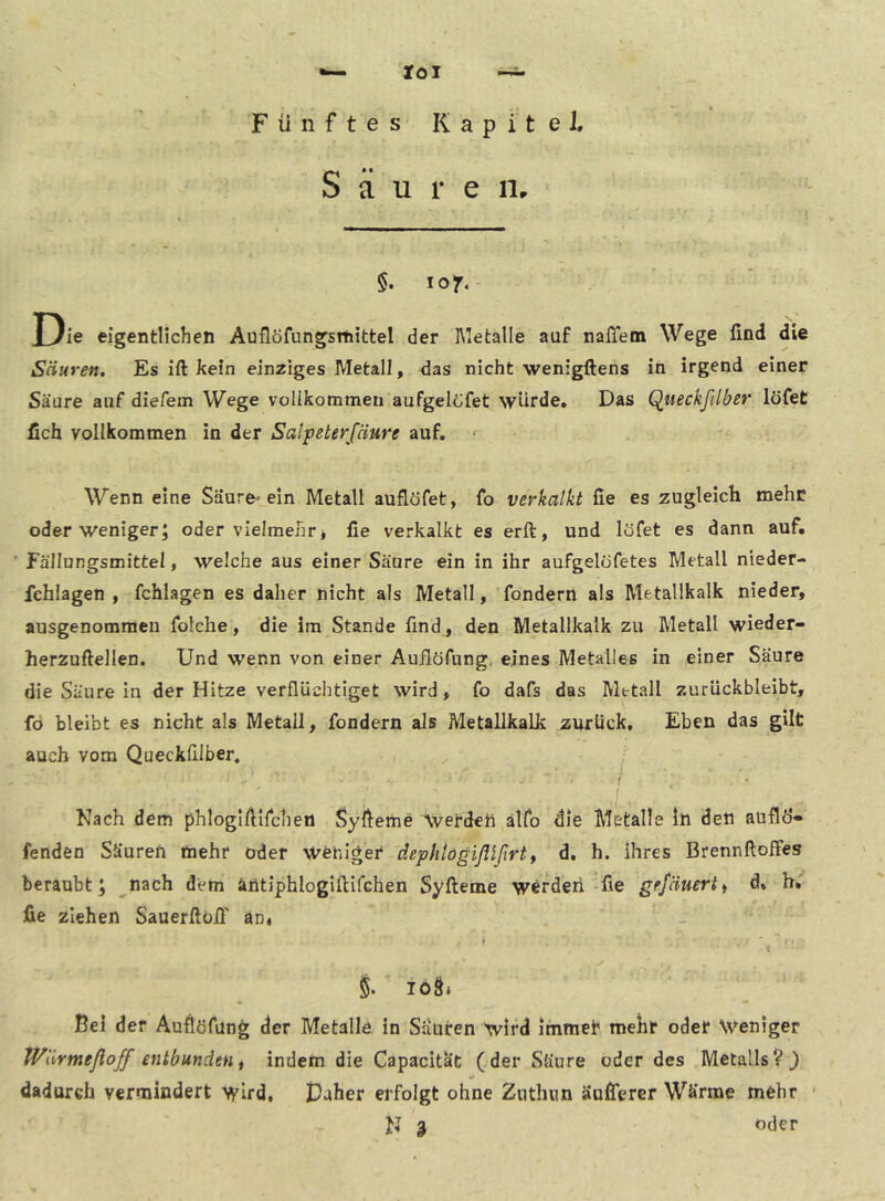 loi Fünftes Kapitel. S ä u 1* e iir §. lof. Die eigentlichen Auflöfungsrhittel der hletalle auf nafletn Wege find die Säuren. Es ift kein einziges Metall, das nicht wenigftens in irgend einer Säure auf diefein Wege voilkommeii aufgelöfet würde. Das Qiieckfilber löfet fich vollkommen in der Salpeterfäure auf. Wenn eine Säure-ein Metall auflöfet, fo verkalkt fie es zugleich mehr oder weniger J oder vielmehr * fie verkalkt es erft, und löfet es dann auf. Fällungsmittel, welche aus einer Säure ein in ihr aufgelöfetes Metall nieder- fchlagen , fchlagen es daher nicht als Metall, fondern als Metallkalk nieder, ausgenommen folche, die im Stande find, den Metallkalk zu Metall wieder- herzuftellen. Und wenn von einer Auflöfung. eines Metalles in einer Säure die Säure in der Hitze verflüchtiget wird, fo dafs das Metall zurückbleibt, fö bleibt es nicht als Metall, fondern als Metallkalk zurück. Eben das gilt auch vom Queckfilber. i I I Nach dem phloglfllfcheti Syfieme \verdeh älfo die Metalle ln den aüflÖ- fenden Säuren mehr oder Weniger dephlögißlßrtt d. h. ihres Brennftoffes beraubt; nach dem äntiphlogifiifGhen Syfteme werden-fie gejäuerti d, b. fie ziehen Sauerftoil' an* t iö8i Bel der Auflöfung der Metalle in Sauren wird immet' mehr oder Weniger tVärmeßoff entbunden t indem die Capacitat (der Säure oder des Metalls?} dadurch vermindert wird, Paher erfolgt ohne Zuthun äußerer Wärme mehr • N 3 oder