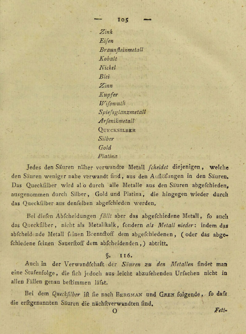 ^ink Eifen Braunßeinmetall Kobalt t NickeL Blei JE^inn Kupfer IVifsnnitli Spiefsglanznietall ' Arfenikmetall' A Quecksilber Silber Gold r Platina Jedes den Sauren nülier verwandte Metall fcheidet diejenigen , welche den Säuren weniger nahe verwandt find, aus den Auflöfimgen in den Säuren, Das Queckülber wird al o durch alle Metalle aus den Säuren abgefchieden, ausgenommen durch Silber, Gold und Platina, die hingegen wieder durch das Queckülber aus denfelben abgefchieden werden* Pei diefen Abfcheidungen fällt aber das abgefchiedene Metall, fo auch das Queckülber, nicht als Metalikalk, fondern als Metall nieder', indem das abfcheidende Metall feinen BrennftofF dem abgefchiedenen, ( oder das abge- fchiedene feinen Sauerftoff dem abfcheidenden ,) abtritt, §. Ii6. Auch in der Verwandfchaft der Säuren zu den Metallen findet man eine Stufenfolge, die fich jedoch aus leicht abzufehenden Urfachen nicht in allen Fällen genau beftimmen läfst Bei dem Qlueckßlber ift fie nach Bergman und Grek folgende f fo dafs die erftgenannten Säuren die nächftverwandten find, O