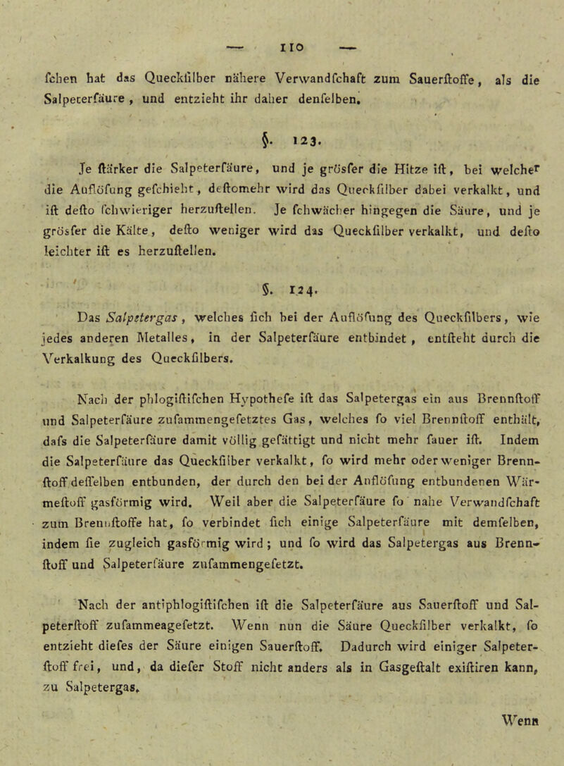 fchen hat das Quecklilber nähere Verwandfchaft zum Sauerftoffe, als die Salpecerfäure , und entzieht ihr daher denfelben, / • 123. / Je ftärker die Salpeterfäure, und je gr(3sfer die Hitze ift, bei welche*” die Auflüfung gefchieht, deftomehr wird das Querkfilber dabei verkalkt, und ift defto (clnvieriger herzuftellen. Je fchwächer hingegen die Säure, und je grösfer die Kälte, defto weniger wird das Queckfilber verkalkt, und defto leichter ift es herzuftellen. ' 5. 124. ■ Das Satpetergas , welches lieh bei der Auflörung des Queckfilbers, wie jedes anderen Metalles, in der Salpeterfäure entbindet, entfteht durch die Verkalkung des Queckfilbers. Nach der phlogiftifchen Hypothefe ift das Salpetergas ein aus Brennftoff und Salpeterfäure zufammengefetztes Gas, welches fo viel Brennftoff enthält, dafs die Salpeterfäure damit völlig gefättigt und nicht mehr fauer ift. Indem die Salpeterfäure das Queckfilber verkalkt, fo wird mehr oder weniger Brenn- ftoff deflelben entbunden, der durch den bei der Anflöfung entbundenen Wär- meftoff gasförmig wird. Weil aber die Salpeterfäure fo nahe Verwandfehaft zum Breniiftoffe hat, fo verbindet fich einige Salpeterfäure mit demfelben, indem fie zugleich gasfö' mig wird ; und fo wird das Salpetergas aus Brenn-' ftoff und 3^ipeterfäure zufammengefetzt. Nach der antiphlogiftifchen ift die Salpeterfäure aus Sauerftoff und Sal- peterftoff zufammeagefetzt. Wenn nun die Säure Queckfilber verkalkt, fo entzieht diefes der Säure einigen Sauerftoff, Dadurch wird einiger Salpeter- ftuff frei, und, da diefer Stoff nicht anders als in Gasgeftalt exiftiren kann, zu Salpetergas»