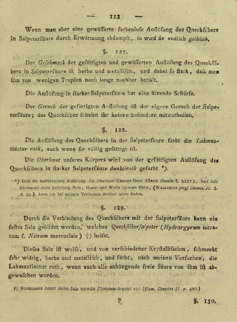 Wenn man ater eine gewäfl*erte farbenlofe Aaflöfung 3es QneckfilberB !n Salpeterfäare durch Erwärmung abdampft, Ib wird lie endlich gelblich^ §.12 7- Der Gefchmack der gefättigten und gewälTerten Auflöfung des Queckfil- \ bers in Salpeterfäure ift herbe und metallifch, und dabei fo ftark, dafs ma» ihn v.on wenigen Tropfen noch lange nachher behält. Die Auflöfang in ftarker Salpeterfäure hat eine ätzende Schärfe, Der Geruch der gefättigten Auflöfnng ift der eigene Geruch der 5alpe- terfäurej das Queckülber fcheint ihr keinen befondcrn mitzutheilen,. §, 128» Die Auflöfung des Queckfilbers in der Salpeterfäure färbt die LäkmuS'* tinctur roth^ auch wenn ße vuUIg gefättigt ift. Die Oberhaut unferes Körpers wird von der gefättigten Auflöfung des QuecklUbeis in ftarker Salpeterfäure dunkelroth gefärbt *). • DaCs die kaltbereitete Auflöfung, die. Oberhaut'fchwarz färbe (Gren Chetnle §, 2267.)» und daf* überhaupt diefe Auflöfung Holz , Haare und Wolle fohwarz färbe,, (Waju,erius CAm«.'//. 3. . S, 29-). kann ich bei meinen Verfuchen.darüber nicht finden, i ... t. ' 5. 129*' - /* Durch die Verbindung des Queckfilbers mit der Salpeterfäure kann eia feftes Salz gebildet werden,* Welches Queckßiberfalpeter (^Hydrargyrwn nitra- tum f, Nitrum mercuriale) •!*) heifst, Diefes Salz ift weifs, und von verfchiedener KryHallifation , fchmeckt fehr widrig, herbe und metallifch, und färbt, nach meinen Verfuchen, die Lakmustinctur roth, wenn auch alle anhängende freie Säure von ihm ift ab- * gewafchen worden. -o , • ' i) BoEBiiAAve nennt diefes SäIz unrecht yUrioinitt Argenti viyi {Elm, Clmmt II, fl, 420,) P 130;