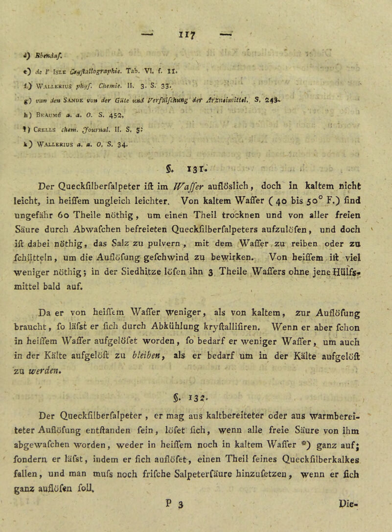 II? BhtHjaf. -■ \ O f IsLE Cr^ß'iliografihie. Tab. VI. f. II. f) Walierius yhyf, Cliemte. II-, 3. S. 33,^ ' ' ‘ ^ g) van Jen Sande von der Güte v.nd Verf&lfcH%(ng der Arxmimitiel. S, 24^. h) BeaumS a. a. O. S. 452, ' * 1) Crells ehern. Journal. II. S. 5; ■ * k) Waj^lerius a, a. 0, S. 34. 5. X3I* • ‘• Der Queckfilberfalpeter ift itn IVaffer auflÖsHch, doch in kaltem nicht leicht, in heiffem ungleich leichter. Von kaltem Waffer ( 40 bis 50° F.) lind ungefähr 60 Theile nöthig, um einen Theil trocknen und von aller freien Säure durch Abwafchen befreieten Quecklilberfalpeters aufzulöfen, und doch ' ill dabei nöthig, das Salz zu pulvern , mit dem Waffer,zu reiben oder zu fchiitteln, um die Auflöfung gefchwind zu bewirken. Von heiffem iib viel weniger nöthig j in der Siedhitze löfen ihn 3. Theile Waffers ohne jeneHülfs« mittel bald auf. Da er von heiffem Waffer Weniger, als von kaltem, zur Auflöfung braucht, fo läfst er fich durch Abkühlung kryftallifiren. Wenn er aber fchon in heiffem Waffer aufgelöfet worden, fo bedarf er weniger Waffer, um auch in der Kälte aufgelöft zu bleiben, als er bedarf um in der Kälte aufgeloft zu werdest. 5. 13«- I Der Queckfilberfalpeter , er mag aus kaltbereiteter oder aus Warmberei- teter Auflöfung entftanden fein, löfet fich, wenn alle freie Säure von ihm abgewafchen worden, weder in heiffem noch in kaltem Waffer ganz auf} fondern er läfst, indem er fich auflöfet, einen Theil feines Queckfilberkalkes fallen, und man mufs noch frifche Salpeterfäure hinzufetzeu, wenn er fich ganz auflöfen foU, P 3 Die-