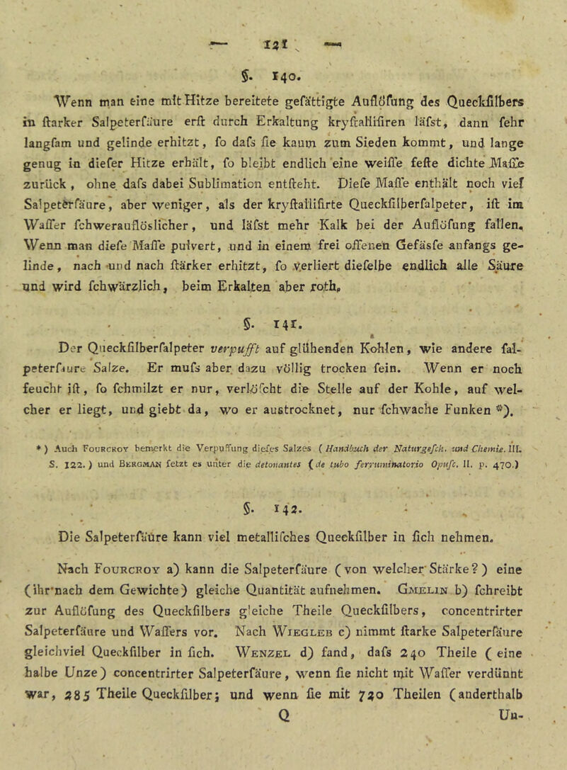 Wenn man eine mit Hitze bereitete gefät’tigte Auflöfung des Quecltfilbers hl ftarker Salpeterfaure erft durch Erkaltung kryfcallifiren läfst, dann fehr langfam und gelinde erhitzt, fo dafs fie kaum zum Sieden kommt, und lange genug in diefer Hitze erhält, fo bleibt endlich'eine weifle fefte dichte J\Ia£ß zurück , ohne dafs dabei Sublimation entlieht. Diefe Mafl'e enthält noch vief Salpet^rfäure, aber weniger, als der kryllaililirte Queckfilberfalpeter, ift im WalTer fchwerauflöslicher, und läfst mehr Kalk bei der Auflöfung fallen. Wenn man diefe MalTe pulvert, und in einem frei offenen Gefäsfe anfangs ge- linde, nach'Uiid nach llärker erhitzt, fo y.erliert diefelbe endlich alle Säure und wird fchwärzHch, beim Erkalten aber roth, 5. 141. • I Der Queckfilberfalpeter verpufft auf glühenden Kohlen, wie andere fal- * peterDure Salze. Er mufs aber dazu völlig trocken fein. Wenn er noch feucht jft, fo fchmilzt er nur, verlöfcht die Stelle auf der Kohle, auf wel- cher er liegt, und giebt da, wo er austrocknet, nur fchwache Funken ♦ ) Auch Fourckoy bemerkt die Verpuffung diefes Salzes ( Handbuch der Nattir^efch. und Chemie. IIL S. 122.) und Bergman fetzt es unter die detonantes ^de tubo ferrwninatorio Opufc, II. p. 470.) ► §• 142- * ' Die Salpeterfäiire kann viel metallifches Queekfilber in fich nehmen. Nach Fourckoy a) kann die Salpeterfaure (von welcher Stärke ? ) eine (ihr’nach dem Gewichte) gleiche Quantität aufnehmen. Gmjelin b) fchreibt zur Auflöfung des Queckfilbers gleiche Theile Queckfilbers, concentrirter Salpeterfaure und Wallers vor. Nach Wiegleb c) nimmt ftarke Salpeterfaure gleichviel Queekfilber in fich. Wenzel d) fand, dafs 240 Theile (eine halbe Unze) concentrirter Salpeterfaure, wenn fie nicht mit Waffer verdünnt war, 285 Theile Queekfilber; und wenn lie mit 720 Theilen (anderthalb Q Un-