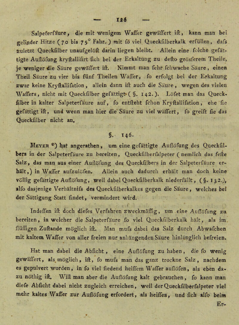 Ii6 SalpeferfSure, die rnlfc wenigem Waffer gewälTert ill, kann man bei gelqider Hitze (70 bis 75° Fahr.) mit lo viel Queckfilberkalk erfüllen, dafs zuletzt Queckfilber unaufgelöft darin liegen bleibt. Allein eine folche gefät- tigte Auflöfung kryftalHfirt fich bei der Erkaltung zu defto grösferetn Theile, ]e weniger die Säure gewäflert ift. Nimmt man fehr fchwache Säure, einen Theil Säure zu vier bis fünf Theilen Waffer, fo erfolgt bei der Erkaltung zwar keine Kryftallifation, allein dann ift auch die Säure, wegen des vielen Waffers, nicht mit Queckfilber gefättigbC §. 142.). Lofet man das Queck- ftlber in kalter Salpeterfäure auf, fo entfteht fchon Kryftallifation, ehe fte gefättigt ift, und wenn man hier die'Säure zu viel wäflTert, fo greift fie das Queckfilber nicht an, 5.' 146. Meyer bat angerathen, um eine gefättigte Auflüfung des Queckfil- bers in der Salpeterfäure zu bereiten, Queckfilberfalpeter ( nemlich das fefte Salz, das man aus einer Auflöfung des Quecklilbers in der Salpeterfäure er- hält,) in Waffer aufzulöfen. Allein auch dadurch erhält man doch keine “ .‘i völlig gefättigte Auflöfung, weil dabei Queckfilberkalk niederfällt, (§, I32.}, alfo dasjenige Verhältnifs des Queckfilberkalkes gegen die Saure, welches bei der Sättigung Statt findet, vermindert wird. Indeffen ift doch diefes Verfahren zweckmälTig, um eine Auflöfung za bereiten, in welcher die Salpeterfäure fo viel Queckfilberkalk hält, als im. flüfllgen Zuftande möglich ift. Man mufs dabei das Salz durch Abwafchen mit kaltem Waffer von aller freien nur anhängenden Säure hinlänglich befreien. Hat man dabei die Abficht, eine Auflöfung zu haben, die fo Wenig * gewäffert, als,möglich, ift, fo mufs man das ganz trockne Salz, nachdem es gepulvert worden, in fo viel liedend heiflem WalTer auflöfen, als eben da- zu nöthig ift. Will man aber die Auflöfung kalt gebrauchen, fo kann man diefe Abficht dabei nicht zugleich erreichen, weil der Queckfilberfalpeter viel mehr kaltes Waffer zur Auflöfung erfordert, als heiffes, lind fich alfo beim Er-