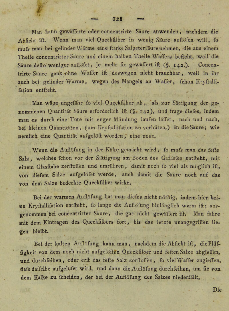 Man kann gewKfferte oder concentrirte Saure anwenden, nachdem die Abficht ift. Wenn man viel Queckfilber in wenig Säure auflüfen will, fo mufs man bei gelinder Warme eine ftarke Salpeterfäure nehmen, die aus einem Theile concentrirter Säure und einem halben Thelle Waffers befteht, weil* die Säure dsfto weniger auflöfet, je mehr fie gewäflert ift (§. I42.‘)- Concen- trirte Säure ganz ohne Wafter ift deswegen nicht brauchbar, weil in ihr auch bei gelinder Wärme, wegen des Mangels an Wafier, fchon Kryftalli- fation entfteht. , > Man wäge ungefähr fo viel Queckfilber ab, *als zur Sättigung der ge- ' nommenen Quantität Säure erforderlich ift 142), und trage diefes, indem man es durch eine Tute mit enger Mündung laufen lallet, nach und nach, bei kleinen Quantitäten, (um Kryftallifiition zu verhüten,) in die Säure; wie nemlicb eine Quantität aufgelöft worden ,' eine neue. • . Wenn die Auflufung in der Kälte gemacht wird , fo mufs man das fefte Salz, welches fchon vor der Sättigung am Boden des Gtfäsfes entfteht, mit einem Glasftabe zerftolTen und umrühren, damit noch fo viel als möglich ift, von diefem Salze aufgelöfet werde, auch damit die Säure noch auf das von dem Salze bedeckte Queckfilber wirke. Bei der warmen Auflöfung hat man diefes nicht nöthig, indem, hier kei- ne Kryftallifation entfteht, fo lange die AuflöTung hinlänglich warm ift; aus- genommen bei concentrirter Säure, die gar nicht gewäfiert ift. Man fahre mit dem Einträgen des Queckfilbers fort, bis das letzte unangegriffen lie- •9» * gen bleibt. Bei der kalten Auflöfung kann man, nachdem die Abficht ift, dleFIüf- figkeit von dem noch nicht aufgelöften Queckfilber und feftenSalze abgieflen, und xlurchfeihen, oder erft das fefte Salz zprftolTen , fo viel Waller zugielTen, dafs daffelbe aufgelöfet wird, und dann die Auflöfung durchfelhen, um fie von dem Kalke zu fcheiden, der bei der Auflöfung des Salzes niederfällt.