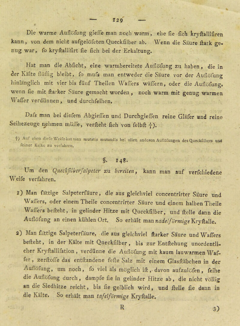 Die warme Auflöfung gieffe man noch warm, ehe fie fleh kryftallifiren kann, von dem nicht aufgelofeten Queckfilber ab. Wenn die Säure ftark ge- nug war, fo kryftallifirt fie fich bei der Erkaltung. Hat man die Abficht, eine warnibereitete Auflöfung zu haben, die in ^er Kälte flüflig bleibt, fo mufs man entweder die Säure vor der Auflöfung hinlänglich mit vier bis fünf Theilen Waffers wäflern, oder die Auflöfung, wenn fle mit ftarker Säure gemacht worden, noch warm mit genug warmen Wafler verdünnen, und durchfeihen» Dafs man bei diefem Abgieflen und Durchgieffen reine Gläfer und reine Seihezeuge nehmen müfle, verfteht fleh von felbft f)'. +) Auf eben diefe Weife hat man rautatis mutandis bei allen anderen Auflöfungen des Queckfilbers und feiner Kalke zu verfahren. §* 148. Um den Queckfilberfalpeter zu bereiten ^ kann man auf verfchiedene Weife verfahren. 1) Man fättige Salpeterfäure, die aus gleichviel concentrirter Säure und Wafiers, oder einem Theile concentrirter Säure und einem halben Theile Waffers befteht, in gelinder Hitze mit Queckfilber, und Helle dann die Auflöfung an einen kühlen Ort. So erhält nadelförmige Y^vyh&We, 2) Man fättige Salpeterfäure, die aus gleichviel ftarker Säure und Waffers befteht, in der Kälte mit Queckfilber, bis zur Entftehung unordentli- cher Kryftallifation , verdünne die Auflöfung mit kaum lauwarmen Waf- fer, zerftoffe das entftandene fefte Salz mit einem Glasftäbchen in der Auflöfung, um noch, fo viel als möglich ift, davon aufzulöfen , feihe die Auflöfung durch, dampfe fie in gelinder Hitze ab, die nicht völlig an die Siedhitze reicht, bis fle gelblich wird, und ftelle fie dann in die Kälte. So erhält man tafelförmige Kryftalle. R 3)