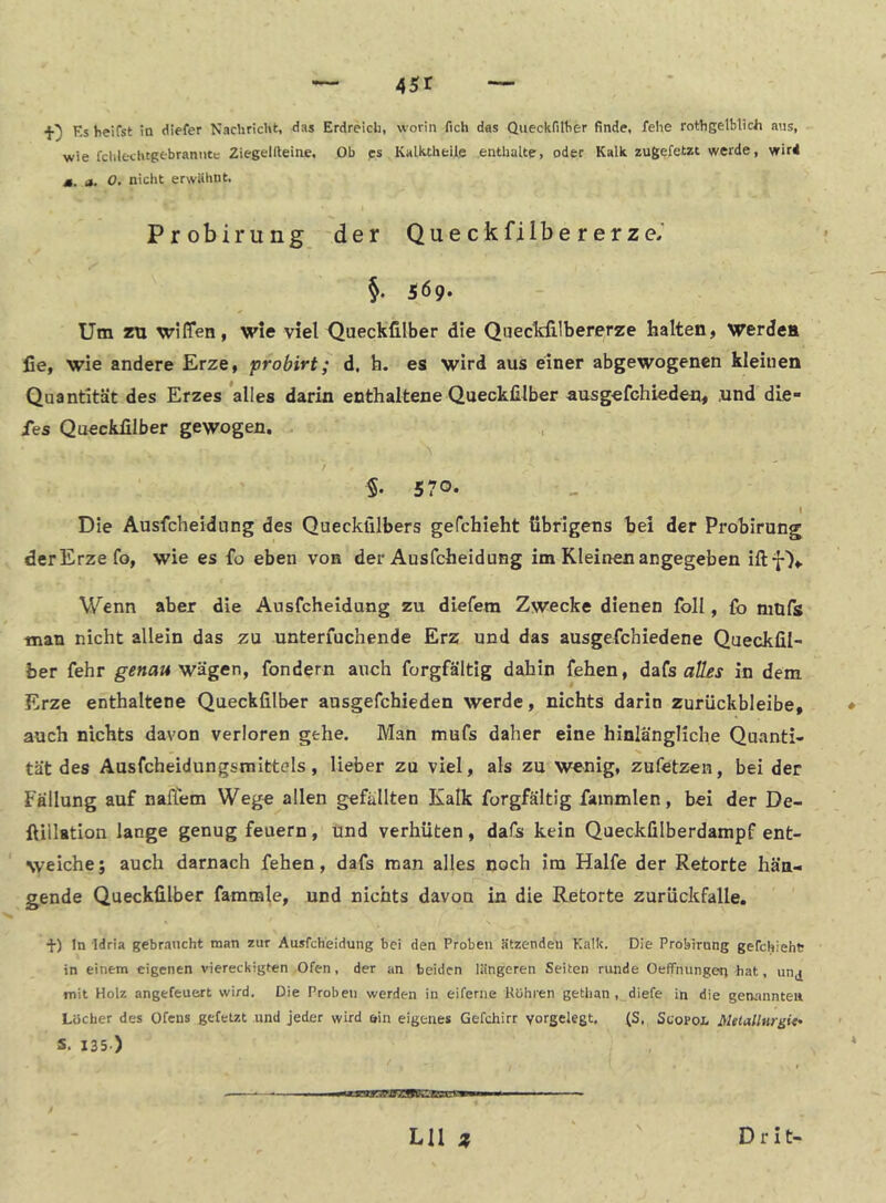 ASi •J-} Ks heifst in diefer Nachricht, das Erdreich, worin fich das Queckfilher finde, fehe rothgelblich aus, wie fclilechtgebranntc ZiegeKleine. Ob ps Kalktheile enthalte, oder Kalk zugefetzt werde, wird ». a. 0. nicht erwähnt, Probirung 'der QueckfiIbererze.' §. 569. Um zu wiffen, wie viel Queckfilber die Queckfilbererze halten, werden lie, wie andere Erze, probirt; d. h. es wird aus einer abgewogenen kleinen Quantität des Erzes *alles darin enthaltene Queckfilber ausgefchieden, und die- ies Queckfilber gewogen. §. 570- Die Ausfcheidung des Queckfilbers gefchieht übrigens hei der Probirung der Erze fo, wie es fo eben von der Ausfcheidung im Kleinen angegeben iftf),. Wenn aber die Ausfcheidung zu diefem Zwecke dienen foll, fo mufs man nicht allein das zu unteriuchende Erz und das ausgefchiedene Queckfil- ber fehr genau w'dgen, fondern auch forgfältig dahin fehen, da(s aÜ£s in dem Erze enthaltene Queckfilber ausgefchieden werde, nichts darin zurückbleibe, auch nichts davon verloren gehe. Man mufs daher eine hinlängliche Quanti- tät des Ausfcheidungsmlttels, lieber za viel, als zu wenig, zufetzen, bei der Fällung auf nalTem Wege allen gefällten Kalk forgfältig fammlen, bei der De- ftillatlon lange genug feuern, und verhüten, dafs kein Queckfilberdampf ent- weiche; auch darnach fehen, dafs man alles noch im Hälfe der Retorte hän- gende Queckfilber famrale, und nichts davon in die Retorte zurückfalle. f) In Idria gebraucht man zur Ausfcheidung bei den Proben ätzenden Kalk. Die Probirung gefchieht in einem eigenen viereckigten Ofen, der an beiden längeren Seiten runde OelTnungen hat, unj mit Holz angefeuert wird. Die Proben werden in eiferne Rühren gethan , diefe in die gemmnteit Löcher des Ofens gefetzt und jeder wird ein eigenes Gefchirr yorgelegt, (S, Scopol Metallurgie s. 135.) — ll^llIJMwall,'■rllll■■ '■ ■■ LIl z Drit-