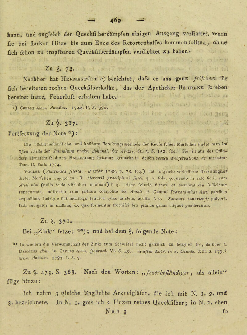 kann, und zngletch den Queckfilberdämpfen einigen Ausgang verftattet, Wenn lie bei ftarker Hitze bis zum Ende des Retortenhalfes kommen lolitea, ohne lieh fchon zu tropfbaren Queckfilberdämpfen verdichtet zu haben* ♦ »= - *“ f Zu 5. 7^. Nachher hat HERMBSTäDT e) berichtet, da'*s er aus ganz frifchem für fich bereiteten rothen Queckfilberkalke, das der Apotheker Behrens fo'eben bereitet hatte, Feuerluft erhalten habe. ^ ■ i. ‘ „ i • ‘ ^ f) Crells them. Annalen. 1742. II. S. 390. ■ ‘. I . u ■ • r Zu 317. ' ' ' -I Vi Fortfetzung der Note : Die höchftumdändliche und koTtbare Bereitungsmethode der keyrerfchen Morrellen findet man in*' Jßen Theile der Sammlung prallt. Abhandl. für Aerzte. -St.- 3. S. 152. fgg. Sie ?ll aus des Erfin- ders Handfchrift durch Hautesierq bekannt gemacht in deffen reemü d'objervations de medecint’ Tom. II. Paris 1774. Vogler (_Pharmaca feletta. JVezlar 1788. p. 78. fqqO bat folgende verbefTerte Bereitungsart diefer Morfellen angegeben : R. Mtrciirii praecipitati fiisci, q. v. folv. coquendo in vafe lictili cum Aceti vini (nullo acido vitriolico inquinati) f. q. Haec folutio filtrata et evaporatione fufficiente concentrata, mifeeatur cum pulvere comijofito e.^ Amyli et Gummi Tragacanthae electi partibus aequalibus, indetjue fiat mucilago tenuior, quae tandem, addita f. q. Sacchari canarieitßs pulveri- fati, redigatur in malTam, ex qua formentur trochifei feu pilulae grana aliquot ponderantes. Zu 5. 3 71* Bei ,,Zink“ fetze: und bei dem §. folgende Note: ** In wiefern die Verwandfehaft des Zinks znm Schwefel nicht gänzlich zu leugnen fei, darüber f. Dehnens Abh. in Crells eitern, Journal. VI. S. 49.; neueßen Entd. in d, Chemie, Xlll. S. 179.' them. Annalen. 1787. I- S. 7. / Zu §. 479. S. 368. Nach den Worten: „feuerbeßindiger, als allein“ füge hinzu: Tch nahm 3 ctieiche länglicbte Arzneigläfer, die ich mit N. I. 2. und 3. btzeiclinete. In N, i. gofs ich 2 Unzen reines Queckfilberj in N. 2. eben N ü n 3 fo