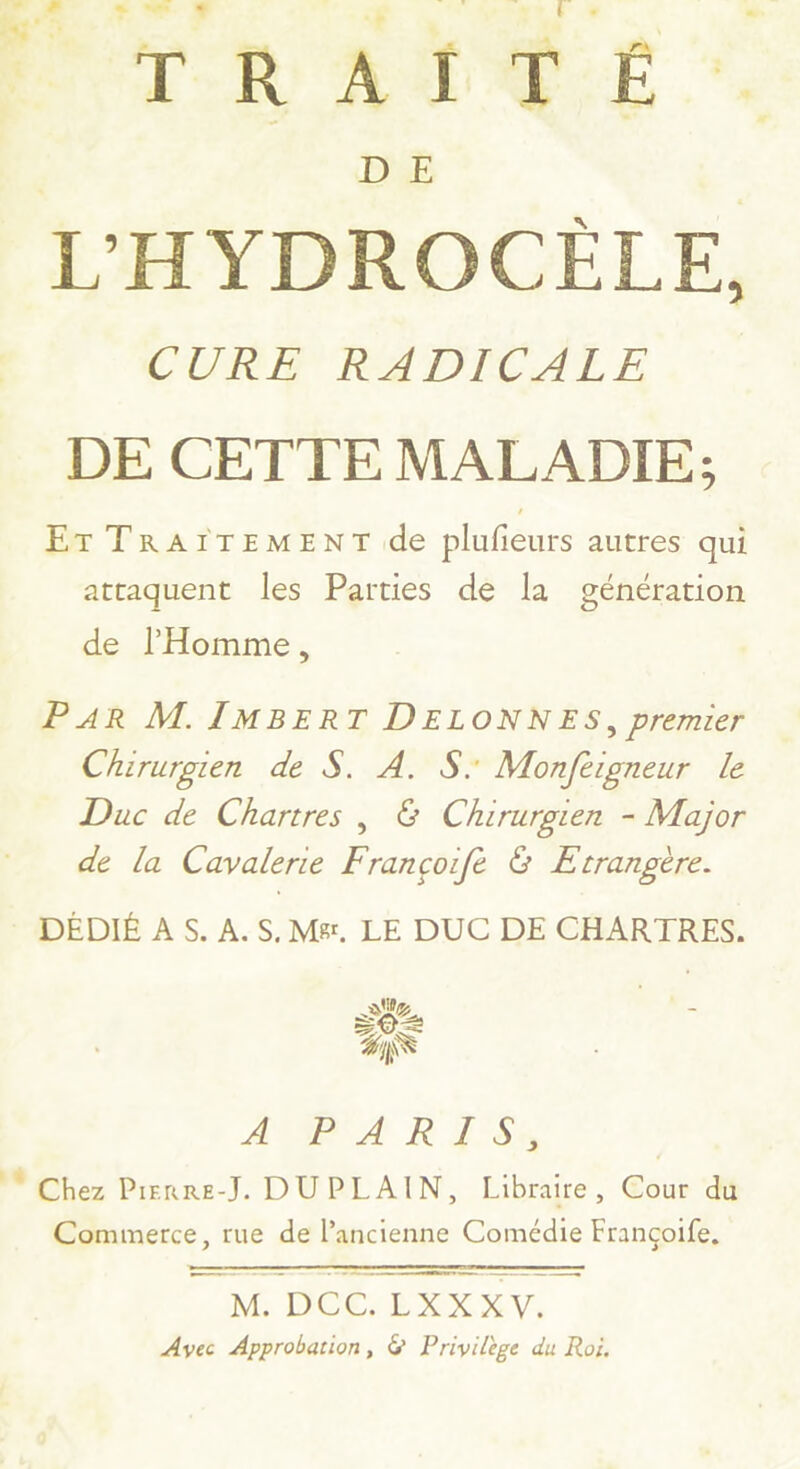 RC FT 9 TRAÏTÉ. DYE 5 ANS CURE RADICALE DE CETTE MALADIE; ET TRAITEMENT de plufieurs autres qui attaquent les Parties de la génération de l'Homme, P4R M. IMBERT DELONNES, premier Chirurgien de S. A. S: Monfeigneur le Duc de Chartres, & Chirurgten - Major de la Cavalerie Françcoifè & Etrangère. DÉDIÉ AS. A.S.M&. LE DUC DE CHARTRES. AUPA RISS Chez Prenre-J. DUPLAIN, Libraire, Cour du Commerce, rue de l’ancienne Comédie Françoife, D mem = M. D C CEXXXV. Avec Approbation, & Privilège du Roi,