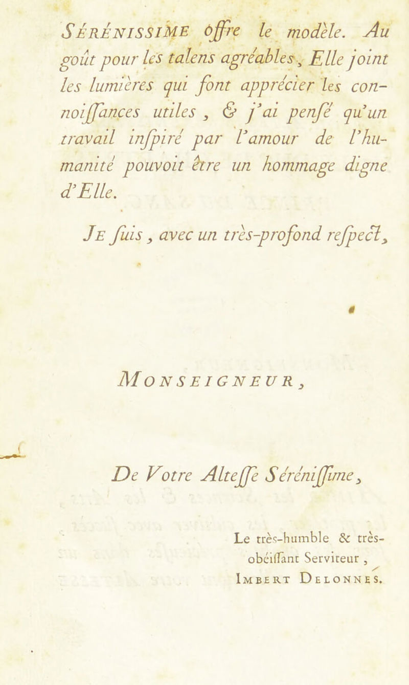 S'ÉRÉNISSIME offre lé. modèle. Au goût pour les talens agréables, Elle Joint les lumières qui font apprécier les con- noiffances utiles, © J'ai penfé qu'un cravail infpiré par l'amour de l’hu- manité pouvoit être un hommage digne d’'Elle. JE fus , avec un très-profond refpect, MoONSEIGNEUR, De Votre Alreffe S'éréniffime, Le très-humble & très- obéiffant Serviteur , Pa IMBERT DELONNES.