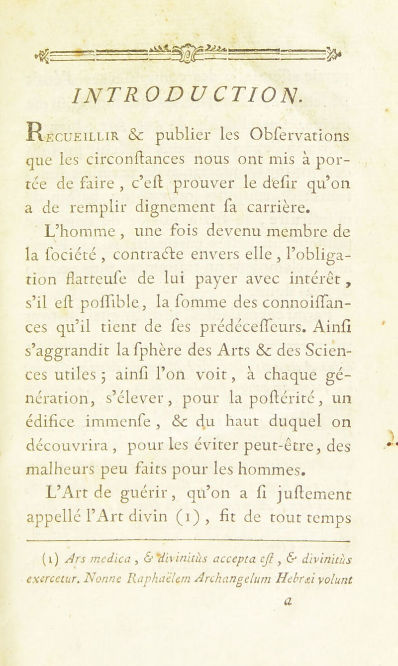 Ü INTRODUCTION. Rzcveuuir & publier les Obfervations que les circonftances nous ont mis à por- tée de faire, c’eft prouver le defir qu’on a de remplir dignement fa carrière. L'homme, une fois devenu membre de la fociété , contracte envers elle, Pobliga- tion flatteufe de lui payer avec intérêt, s’il eft poflible, la fomme des connoiffan- ces qu’il tient de fes prédécefleurs. Ainfi s’aggrandit la fphère des Arts & des Scien- ces utiles ; ainfi l’on voit, à chaque gé- nération, s'élever, pour la poftérité, un édifice immenfe, & du haut duquel on découvrira, pour les éviter peut-être, des malheurs peu faits pour les hommes, L’Art de guérir, qu'on a fi juftemenr appellé PArt divin (1), fit de tout temps (1) Ars medica , &divinitès accepta cft, € divinicis exercetur, Nonne Raphaëlem Archangelum ÆHebrei volunt a