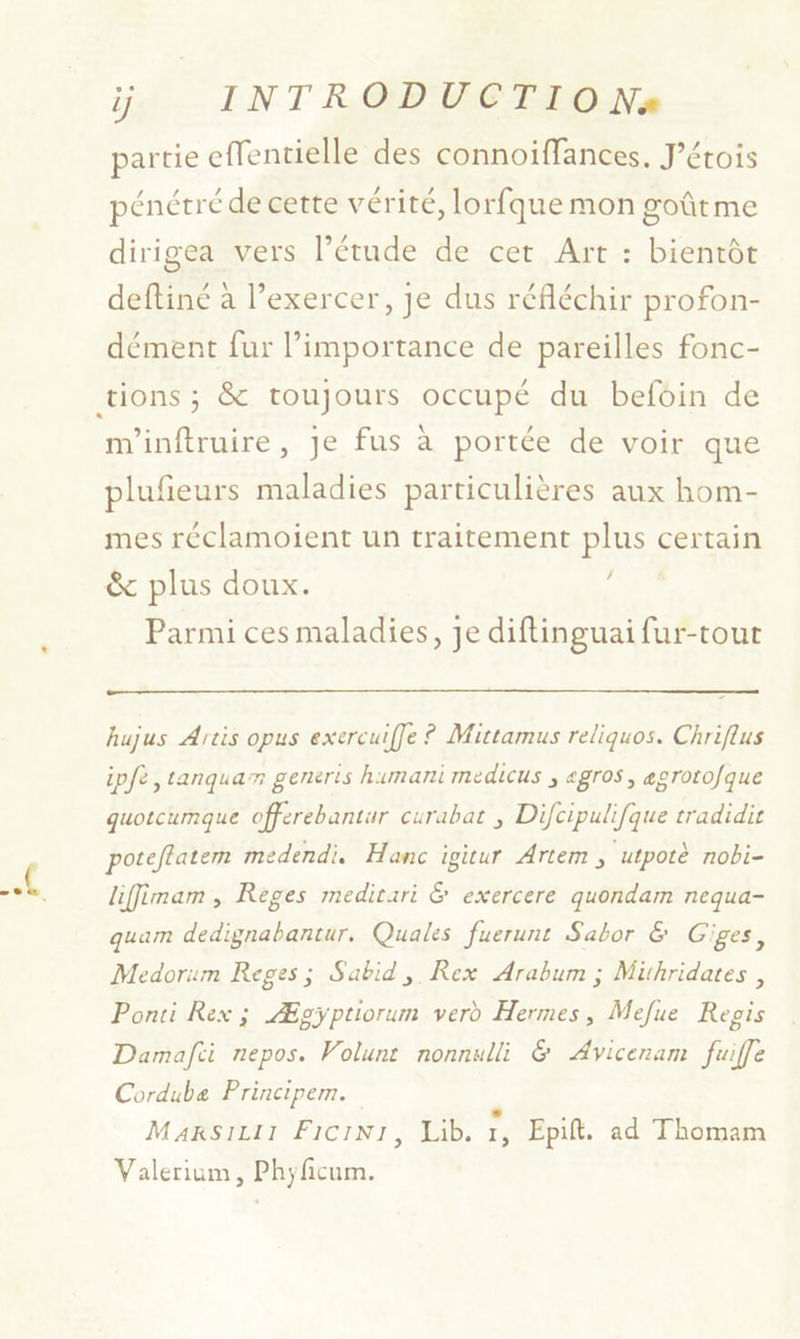 partie effentielle des connoiffances. J’étois pénétré de cette vérité, lorfque mon goûtme dirigea vers l'étude de cet Art : bientôt deftiné à l’exercer, je dus réfléchir profon- dément fur importance de pareilles fonc- m'inftruire, Je fus à portée de voir que plufieurs maladies particulières aux hom- mes réclamoient un traitement pos certain & plus doux. Parmi ces maladies, je diftinguai fur-tour hujus Artis opus exercuiffe ? Mittarmus reliquos. Chriflus ipfe ,tanquar generis humani medicus ; «gros, egrotofque quotcumque offerebantur curabat ; Difcipulifque tradidir poteftatem medendi, Hanc igitur Artem , utpotè nobi- liffimam , Reges medirari & exercere quondam nequa- quam dedignabantur. Quales fuerunt Sabor & Giges, Medorum Reges; Sabid,. Rex Arabum ; Mithridates , Ponri Rex ; Æpgÿptiorum verd Hermes, Mefue Repis Damafci nepos. Volunt nonnulli & Avicenam fuiffe Cordube Principem. L MarsiLi1 FiciNi, Lib. 1, Epift. ad Thomam Valerium, Phyficum.