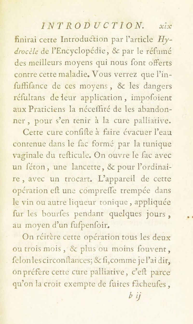 ENT R OD'U C'T'DOIN, si% finirai certe Introduction par l’article Hy- drocèle de l'Encyclopédie, & par le réfumé des meilleurs moyens qui nous font offerts contre cette maladie, Vous verrez que Pin- fufifance de ces moyens, & les dangers réfultans de leur application, impofoient aux Praticiens la néceflité de les abandon- ner, pour s’en tenir à la cure palliative. Cette cure confifte à faire évacuer l’eau contenue dans le fac formé par la tunique vaginale du tefticule. On ouvre le fac avec un féton, une lancette, & pour lPordinai- re, avec un trocart. L'appareil de cette opération eft une comprefle trempée dans le vin ou autre liqueur tonique, appliquée fur les bourfes pendant quelques jours, au moyen d’un fufpenfoir, On réitère cetté opération tous les deux ou trois mois , & plus ou moins fouvent, felonlescirconftances; & fi,comme je Pai dit, ôn préfère certe cure palliative, c’eft parce qu’on la croit exempte de fuites fâcheufes, bi