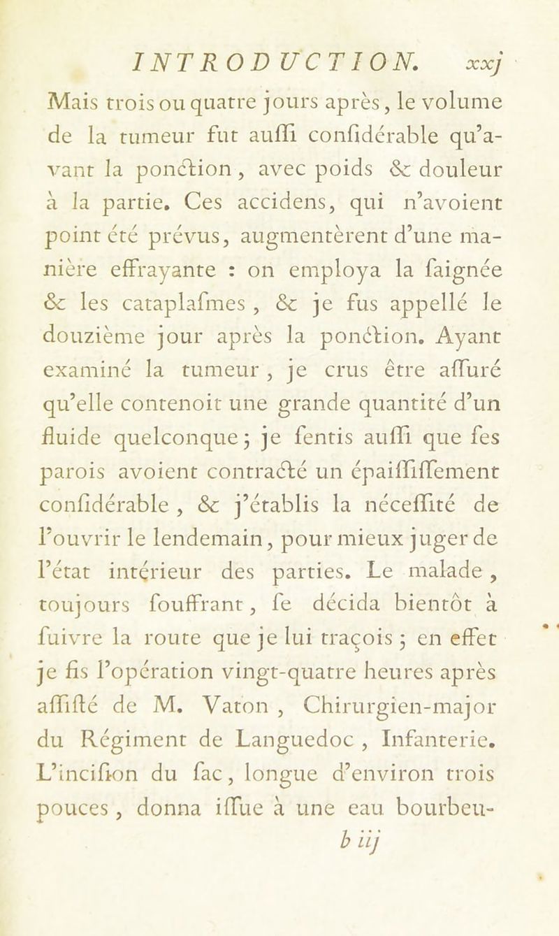 Mais trois ou quatre Jours après, le volume de la tumeur fut aufli confidérable qu’a- vant la ponction, avec poids &amp; douleur à la partie. Ces accidens, qui n’avoient point été prévus, augmentèrent d’une ma- nière effrayante : on employa la faignée &amp; les cataplafmes, &amp; je fus appellé le douzième jour après la ponction. Ayant examiné la tumeur , je crus être affuré qu’elle contenoiït une grande quantité d’un fluide quelconque; je fentis aufli que fes parois avoient contracté un épaifliffement confidérable , &amp; J'établis la néceflité de Pouvrir le lendemain, pour mieux juger de l’état intérieur des parties. Le malade, toujours fouffrant, fe décida bientôt à fuivre la route que je lui traçois ; en effet je fis opération vingt-quatre heures après affifté de M. Vaton, Chirurgien-major du Régiment de Languedoc, Infanterie. L’incifion du fac, longue d’environ trois pouces, donna iffue à une eau bourbeu- b if