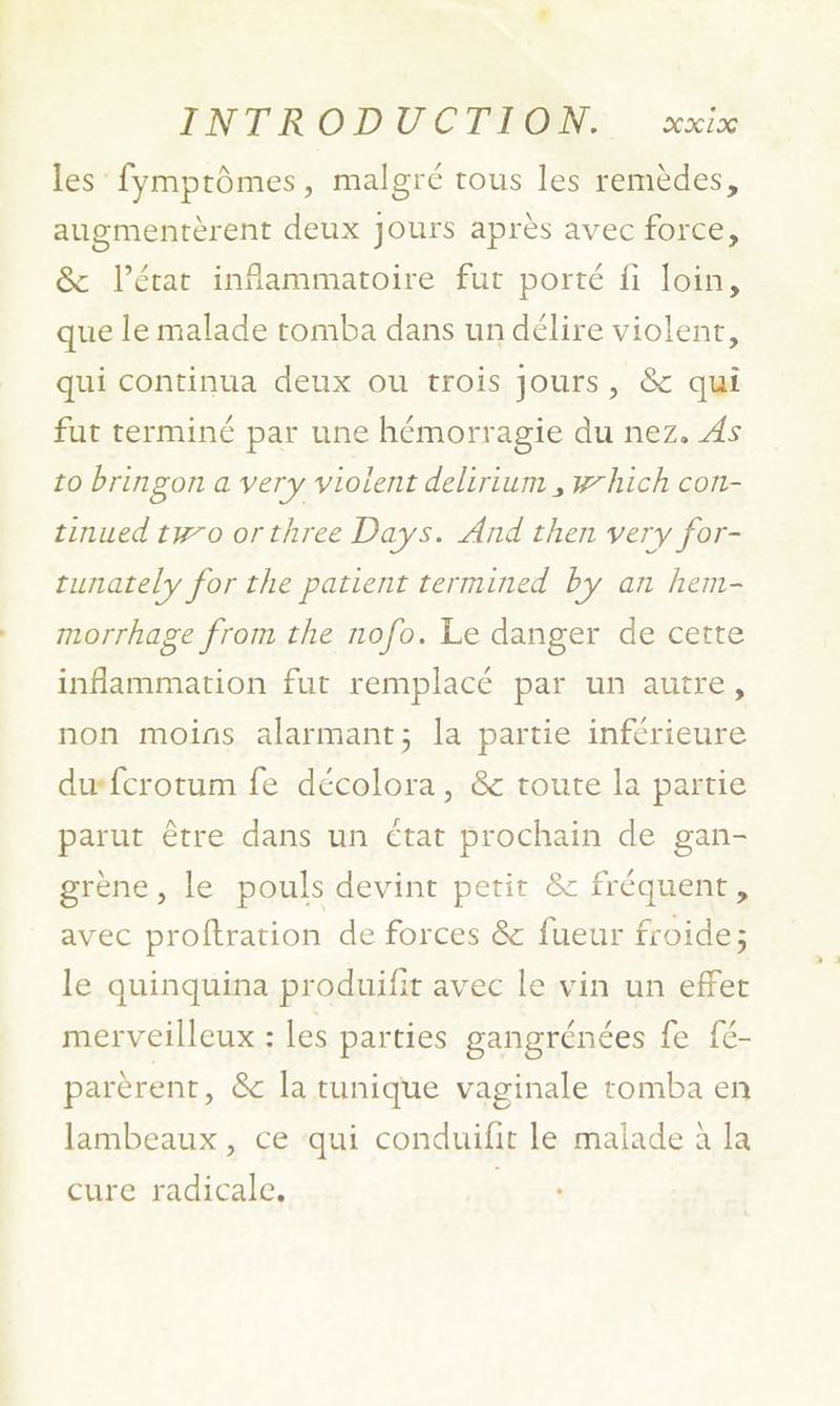 PNT RODUCTEFOMN:... xx1% les fymprômes, malgré tous les remèdes, augmentèrent deux jours après avec force, &amp; l’état inflammatoire fut porté fi loin, que le malade tomba dans un délire violent, qui continua deux ou trois jours, &amp; qui fut terminé par une hémorragie du nez. As 10 bringon a very violent delirium , which con- tinued two orthree Days. And then very for- runately for the patient termined by an hem- morrhage from the nofo. Le danger de certe inflammation fut remplacé par un autre, non moins alarmant; la partie inférieure dufcrotum fe décolora, &amp; toute la partie parut être dans un état prochain de gan- grène, le pouls devint petit &amp; fréquent, avec proftration de forces &amp; fueur froide; le quinquina produifit avec le vin un effet merveilleux : les parties gangrénées fe fé- parèrent, &amp; la tunique vaginale tomba en lambeaux, ce ‘qui conduifit le malade à la cure radicale,