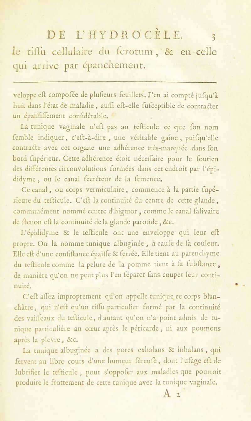 le tiflu cellulaire du fcrorum , & en-celle qui arrive par épanchement. veloppe eft compolée de plufieurs feuillets. J'en ai compté jufqu’à huic dans l’état de maladie, aufli eft-elle fufceptible de contracter un épaifhflement confidérable. La tunique vaginale n’eft pas au tefticule ce que fon nom femble indiquer, c’eft-à-dire , une véritable gaîne, puifqu’elle contracte avec cet organe une adhérence très-marquée .dans fon bord fupérieur. Cette adhérence étoit néceffaire pour le foutien des différentes circonvolutions formées dans cet endroit par l’épi- didyme, ou le canal fecréteur de la femence, Ce canal, ou corps vermiculaire, commence à la partie fupé- rieure du tefticule. C’eft la continuité du centre de cette glande, communément nommé centre d’higmor , comme le canal falivaire de ftenon ef la continuité de la glande parotide , &c. L'épididyme & le tefticule ont une enveloppe qui leur cft propre. On la nomme tunique albuginée , à caufe de fa couleur. Elle eft d’une confiftance épaifle & ferrée. Elle tient au parenchyme du tefticule comme la pelure de la pomme tient à fa fubftance, de manière qu'on ne peut plus l'en féparer fans couper leur conti- nuité, | C'eft affez improprement qu'on appelle tunique ce corps blan- châtre, qui n’eft qu'un tiffu particulier formé par la continuité des vaiffeaux du tefticule, d'autant qu'on n’a-point admis de tu- nique particulière au cœur après le péricarde, ni aux poumons après la plevre, &c. La tunique albuginée a des pores exhalans & inhalans, qui fervent au libre cours d’une humeur féreufè, dont l'ufage eft de Jubrifier le tefticule, pour s’oppofer aux maladies que pourroit produire le frottement de cette tunique avec la tunique vaginale, À 2