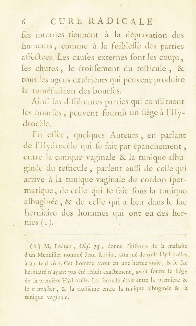 fes internes tiennent à la dépravation des humeurs, comme à la foiblefle des parties affectées. Les caufes externes font les coups, les chutes, le froiflement du tefticule, &amp; tous les agens extérieurs qui peuvent produire la tuméfaétion des bourfes. Ainfi les différentes parties qui conflituent les bouries, peuvent fournir un fiége à l'Hy- drocèle. En effet, quelques Auteurs, en parlant de l'Hydrocèle qui fe fait par épanchement, entre la tunique vaginale &amp; la tunique albu- ginée du cefticule , parlent aufli de celle qui arrive à la tunique vaginale du cordon fper- matique, de celle qui fe fait fous la tunique albuginée , &amp; de celle qui a lieu dans le fac herniaire des hommes qui ont eu des her- nies (1). (1) M. Ledran, Off. 75, donne l’hiftoire de la maladie d'un Menuifier nommé Jean Robin, attaqué de trois Hydrocèles. à un feul côté, Cet homime avoit eu une hernie vraie, &amp; le fac herniairé n'ayant pas été réduit exactement, avoit fourni le fiége de la première Hydrocèle. La feconde étoit entre la première &amp; le cremafter, &amp; la troifième entre la tunique albuginée &amp; la tunique vaginale,