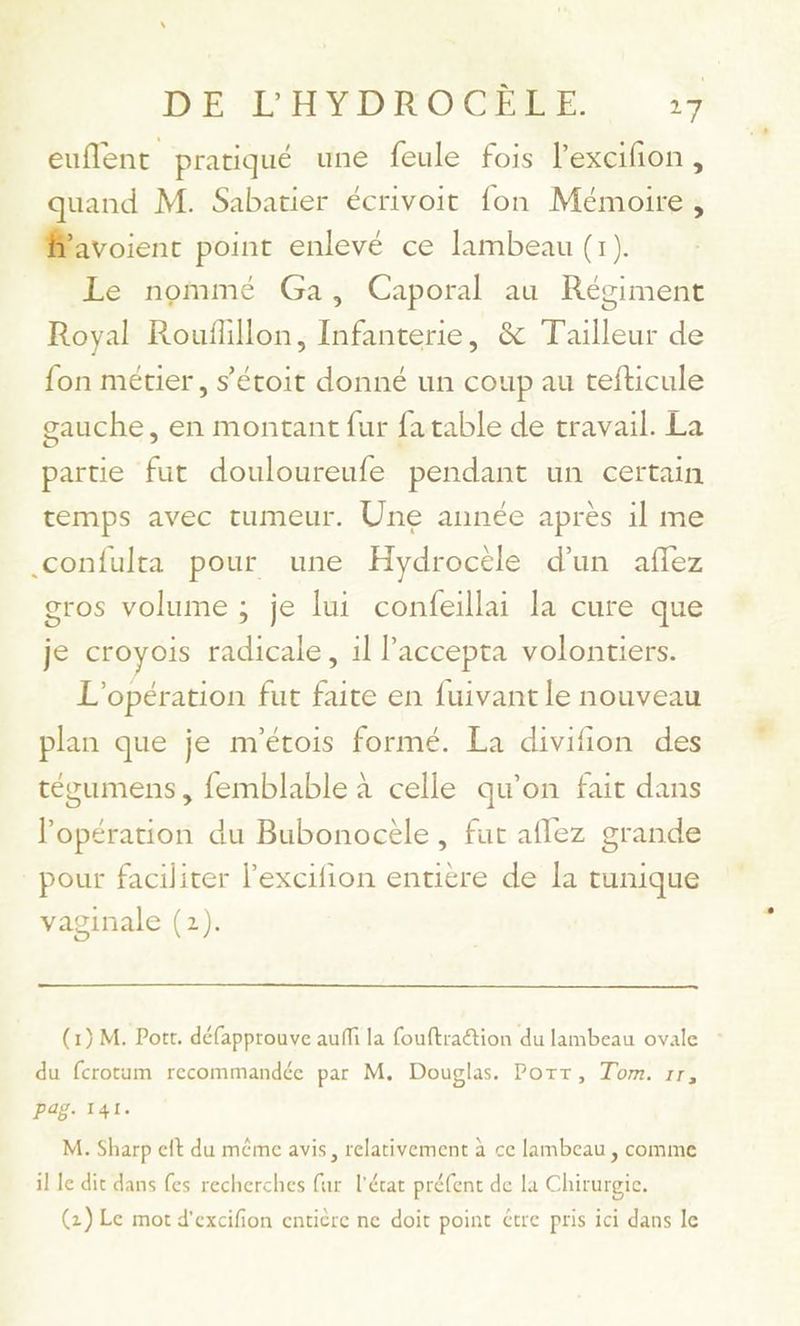 euflent pratiqué une feule fois lexcifion, uand M. Sabatier écrivoit fon Mémoire, Éd. point enlevé ce lambeau (1). Le nommé Ga, Caporal au Régiment Royal Rouflillon, Infanterie, & Tailleur de fon métier, s’étoit donné un coup au tefticule gauche, en montant fur fatable de travail. La partie fut douloureufe pendant un certain temps avec tumeur. Une année après il me .confulta pour une Hydroctle d'un affez gros volume ; je lui confeillai la cure que je croyois radicale, il l'accepta volontiers. L'opération fut faite en fuivant le nouveau plan que je m'étois formé. La divifion des tégumens, femblable à celle qu’on fait dans l'opération du Bubonocèle , fut aflez grande pour faciliter l’excifion entière de la tunique vaginale (2). (1) M. Pott. défapprouve auffi la fouftraétion du lambeau ovale du fcrotum recommandée par M. Douglas. Port, Tom. 1r, Pag. 141. M. Sharp elt du même avis, relativement à ce lambeau , comme il le dit dans fes recherches fur l'état préfent de la Chirurgie. (2) Le mot d'excifion entière ne doit point étre pris ici dans le