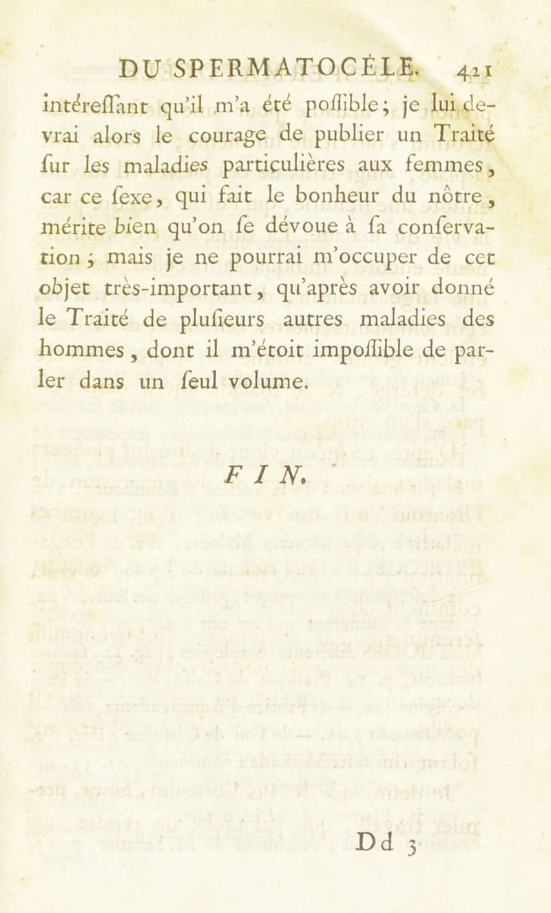 DU SPERMATOCEÉLE. sage intéreffant qu'il m'a été poflible; je, lui vrai alors le courage de publier un Traité fur les maladies particulières aux femmes, car ce fexe, qui fait le bonheur du nôtre, mérite bien qu’on fe dévoue à fa conferva- tion ; Mais je ne pourrai m'occuper de cet objet très-important, qu'après avoir donné le Traité de plufeurs autres maladies des hommes , dont il m'étoit impofhble de par- ler dans un feul volume. FIN, Dd C3